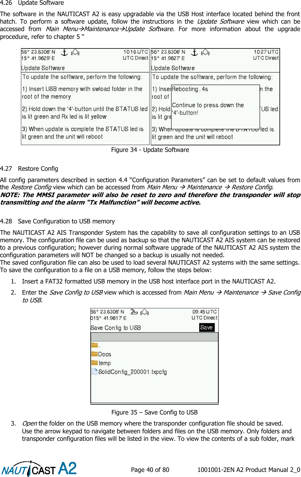    Page 40 of 80  1001001-2EN A2 Product Manual 2_0   4.26 Update Software The software in the NAUTICAST A2 is easy upgradable via the USB Host interface located behind the front hatch.  To  perform  a  software  update,  follow  the  instructions  in  the Update  Software  view  which  can  be accessed  from Main MenuMaintenanceUpdate  Software.  For  more  information  about  the  upgrade procedure, refer to chapter 5 “   Figure 34 - Update Software  4.27 Restore Config All config parameters described in section 4.4 “Configuration Parameters” can be set to default values from the Restore Config view which can be accessed from Main Menu  Maintenance  Restore Config. NOTE: The MMSI parameter will also be reset to zero and therefore the transponder will stop transmitting and the alarm “Tx Malfunction” will become active.  4.28 Save Configuration to USB memory The NAUTICAST A2 AIS Transponder System has the capability to save all configuration settings to an USB memory. The configuration file can be used as backup so that the NAUTICAST A2 AIS system can be restored to a previous configuration; however during normal software upgrade of the NAUTICAST A2 AIS system the configuration parameters will NOT be changed so a backup is usually not needed.  The saved configuration file can also be used to load several NAUTICAST A2 systems with the same settings.  To save the configuration to a file on a USB memory, follow the steps below: 1. Insert a FAT32 formatted USB memory in the USB host interface port in the NAUTICAST A2.  2. Enter the Save Config to USB view which is accessed from Main Menu  Maintenance  Save Config to USB.   Figure 35 – Save Config to USB 3. Open the folder on the USB memory where the transponder configuration file should be saved. Use the arrow keypad to navigate between folders and files on the USB memory. Only folders and transponder configuration files will be listed in the view. To view the contents of a sub folder, mark 