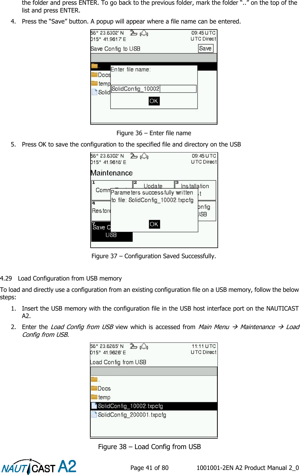    Page 41 of 80  1001001-2EN A2 Product Manual 2_0   the folder and press ENTER. To go back to the previous folder, mark the folder “..” on the top of the list and press ENTER.   4. Press the “Save” button. A popup will appear where a file name can be entered.  Figure 36 – Enter file name 5. Press OK to save the configuration to the specified file and directory on the USB   Figure 37 – Configuration Saved Successfully.  4.29 Load Configuration from USB memory To load and directly use a configuration from an existing configuration file on a USB memory, follow the below steps: 1. Insert the USB memory with the configuration file in the USB host interface port on the NAUTICAST A2.  2. Enter the Load Config from USB view which is accessed from Main Menu   Maintenance   Load Config from USB.  Figure 38 – Load Config from USB 