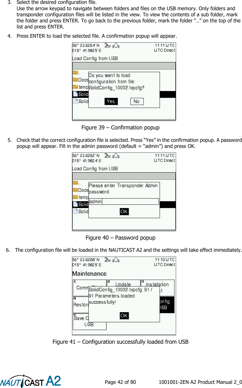    Page 42 of 80  1001001-2EN A2 Product Manual 2_0   3. Select the desired configuration file.  Use the arrow keypad to navigate between folders and files on the USB memory. Only folders and transponder configuration files will be listed in the view. To view the contents of a sub folder, mark the folder and press ENTER. To go back to the previous folder, mark the folder “..” on the top of the list and press ENTER. 4. Press ENTER to load the selected file. A confirmation popup will appear.   Figure 39 – Confirmation popup 5. Check that the correct configuration file is selected. Press “Yes” in the confirmation popup. A password popup will appear. Fill in the admin password (default = “admin”) and press OK.   Figure 40 – Password popup 6. The configuration file will be loaded in the NAUTICAST A2 and the settings will take effect immediately.   Figure 41 – Configuration successfully loaded from USB   