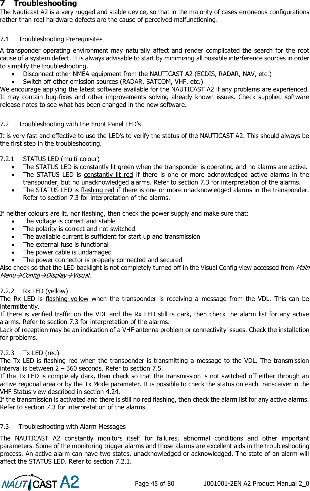    Page 45 of 80  1001001-2EN A2 Product Manual 2_0   7 Troubleshooting The Nauticast A2 is a very rugged and stable device, so that in the majority of cases erroneous configurations rather than real hardware defects are the cause of perceived malfunctioning.  7.1 Troubleshooting Prerequisites A transponder operating environment may naturally  affect and render complicated the search for the root cause of a system defect. It is always advisable to start by minimizing all possible interference sources in order to simplify the troubleshooting.  Disconnect other NMEA equipment from the NAUTICAST A2 (ECDIS, RADAR, NAV, etc.)  Switch off other emission sources (RADAR, SATCOM, VHF, etc.) We encourage applying the latest software available for the NAUTICAST A2 if any problems are experienced. It  may  contain  bug-fixes  and  other  improvements  solving  already  known  issues.  Check  supplied  software release notes to see what has been changed in the new software.  7.2 Troubleshooting with the Front Panel LED’s It is very fast and effective to use the LED’s to verify the status of the NAUTICAST A2. This should always be the first step in the troubleshooting.  7.2.1 STATUS LED (multi-colour)  The STATUS LED is constantly lit green when the transponder is operating and no alarms are active.  The  STATUS  LED  is  constantly  lit  red  if  there  is  one  or  more  acknowledged  active  alarms  in  the transponder, but no unacknowledged alarms. Refer to section 7.3 for interpretation of the alarms.  The STATUS LED is flashing red if there is one or more unacknowledged alarms in the transponder. Refer to section 7.3 for interpretation of the alarms.  If neither colours are lit, nor flashing, then check the power supply and make sure that:  The voltage is correct and stable  The polarity is correct and not switched  The available current is sufficient for start up and transmission  The external fuse is functional  The power cable is undamaged  The power connector is properly connected and secured Also check so that the LED backlight is not completely turned off in the Visual Config view accessed from Main MenuConfigDisplayVisual.  7.2.2 Rx LED (yellow) The  Rx  LED  is  flashing  yellow  when  the  transponder  is  receiving  a  message  from  the  VDL.  This  can  be intermittently. If there is verified traffic on the VDL and the Rx LED still is dark, then check the alarm list for any active alarms. Refer to section 7.3 for interpretation of the alarms. Lack of reception may be an indication of a VHF antenna problem or connectivity issues. Check the installation for problems.  7.2.3 Tx LED (red) The Tx LED is  flashing red  when the transponder is transmitting a message to the VDL. The transmission interval is between 2 – 360 seconds. Refer to section 7.5. If the Tx LED is completely dark, then check so that the transmission is not switched off either through an active regional area or by the Tx Mode parameter. It is possible to check the status on each transceiver in the VHF Status view described in section 4.24. If the transmission is activated and there is still no red flashing, then check the alarm list for any active alarms. Refer to section 7.3 for interpretation of the alarms.  7.3 Troubleshooting with Alarm Messages The  NAUTICAST  A2  constantly  monitors  itself  for  failures,  abnormal  conditions  and  other  important parameters. Some of the monitoring trigger alarms and those alarms are excellent aids in the troubleshooting process. An active alarm can have two states, unacknowledged or acknowledged. The state of an alarm will affect the STATUS LED. Refer to section 7.2.1. 