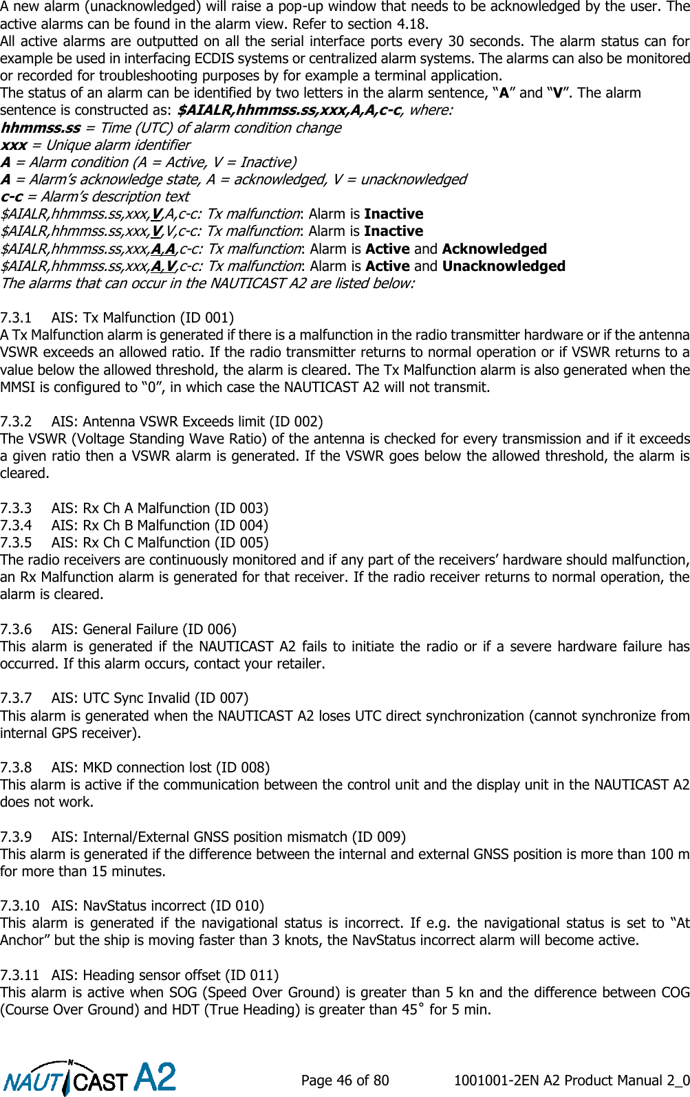    Page 46 of 80  1001001-2EN A2 Product Manual 2_0   A new alarm (unacknowledged) will raise a pop-up window that needs to be acknowledged by the user. The active alarms can be found in the alarm view. Refer to section 4.18. All active alarms are outputted on all the serial interface ports every 30 seconds. The alarm status can for example be used in interfacing ECDIS systems or centralized alarm systems. The alarms can also be monitored or recorded for troubleshooting purposes by for example a terminal application. The status of an alarm can be identified by two letters in the alarm sentence, “A” and “V”. The alarm sentence is constructed as: $AIALR,hhmmss.ss,xxx,A,A,c-c, where: hhmmss.ss = Time (UTC) of alarm condition change xxx = Unique alarm identifier A = Alarm condition (A = Active, V = Inactive) A = Alarm’s acknowledge state, A = acknowledged, V = unacknowledged c-c = Alarm’s description text $AIALR,hhmmss.ss,xxx,V,A,c-c: Tx malfunction: Alarm is Inactive $AIALR,hhmmss.ss,xxx,V,V,c-c: Tx malfunction: Alarm is Inactive $AIALR,hhmmss.ss,xxx,A,A,c-c: Tx malfunction: Alarm is Active and Acknowledged $AIALR,hhmmss.ss,xxx,A,V,c-c: Tx malfunction: Alarm is Active and Unacknowledged The alarms that can occur in the NAUTICAST A2 are listed below:  7.3.1 AIS: Tx Malfunction (ID 001) A Tx Malfunction alarm is generated if there is a malfunction in the radio transmitter hardware or if the antenna VSWR exceeds an allowed ratio. If the radio transmitter returns to normal operation or if VSWR returns to a value below the allowed threshold, the alarm is cleared. The Tx Malfunction alarm is also generated when the MMSI is configured to “0”, in which case the NAUTICAST A2 will not transmit.   7.3.2 AIS: Antenna VSWR Exceeds limit (ID 002) The VSWR (Voltage Standing Wave Ratio) of the antenna is checked for every transmission and if it exceeds a given ratio then a VSWR alarm is generated. If the VSWR goes below the allowed threshold, the alarm is cleared.  7.3.3 AIS: Rx Ch A Malfunction (ID 003) 7.3.4 AIS: Rx Ch B Malfunction (ID 004) 7.3.5 AIS: Rx Ch C Malfunction (ID 005) The radio receivers are continuously monitored and if any part of the receivers’ hardware should malfunction, an Rx Malfunction alarm is generated for that receiver. If the radio receiver returns to normal operation, the alarm is cleared.  7.3.6 AIS: General Failure (ID 006) This alarm  is generated if the NAUTICAST A2 fails to initiate the  radio or if a  severe hardware failure has occurred. If this alarm occurs, contact your retailer.  7.3.7 AIS: UTC Sync Invalid (ID 007) This alarm is generated when the NAUTICAST A2 loses UTC direct synchronization (cannot synchronize from internal GPS receiver).  7.3.8 AIS: MKD connection lost (ID 008) This alarm is active if the communication between the control unit and the display unit in the NAUTICAST A2 does not work.  7.3.9 AIS: Internal/External GNSS position mismatch (ID 009) This alarm is generated if the difference between the internal and external GNSS position is more than 100 m for more than 15 minutes.  7.3.10 AIS: NavStatus incorrect (ID 010) This  alarm  is  generated  if  the  navigational  status  is  incorrect.  If  e.g.  the  navigational  status  is  set  to  “At Anchor” but the ship is moving faster than 3 knots, the NavStatus incorrect alarm will become active.  7.3.11 AIS: Heading sensor offset (ID 011) This alarm is active when SOG (Speed Over Ground) is greater than 5 kn and the difference between COG (Course Over Ground) and HDT (True Heading) is greater than 45˚ for 5 min.  