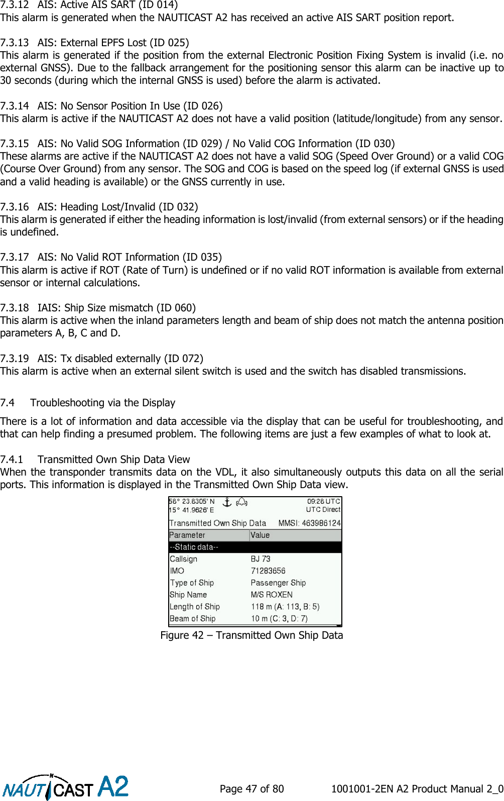    Page 47 of 80  1001001-2EN A2 Product Manual 2_0   7.3.12 AIS: Active AIS SART (ID 014) This alarm is generated when the NAUTICAST A2 has received an active AIS SART position report.  7.3.13 AIS: External EPFS Lost (ID 025) This alarm is generated if the position from the external Electronic Position Fixing System is invalid (i.e. no external GNSS). Due to the fallback arrangement for the positioning sensor this alarm can be inactive up to 30 seconds (during which the internal GNSS is used) before the alarm is activated.  7.3.14 AIS: No Sensor Position In Use (ID 026) This alarm is active if the NAUTICAST A2 does not have a valid position (latitude/longitude) from any sensor.  7.3.15 AIS: No Valid SOG Information (ID 029) / No Valid COG Information (ID 030) These alarms are active if the NAUTICAST A2 does not have a valid SOG (Speed Over Ground) or a valid COG (Course Over Ground) from any sensor. The SOG and COG is based on the speed log (if external GNSS is used and a valid heading is available) or the GNSS currently in use.  7.3.16 AIS: Heading Lost/Invalid (ID 032) This alarm is generated if either the heading information is lost/invalid (from external sensors) or if the heading is undefined.  7.3.17 AIS: No Valid ROT Information (ID 035) This alarm is active if ROT (Rate of Turn) is undefined or if no valid ROT information is available from external sensor or internal calculations.  7.3.18 IAIS: Ship Size mismatch (ID 060) This alarm is active when the inland parameters length and beam of ship does not match the antenna position parameters A, B, C and D.  7.3.19 AIS: Tx disabled externally (ID 072) This alarm is active when an external silent switch is used and the switch has disabled transmissions.   7.4 Troubleshooting via the Display There is a lot of information and data accessible via the display that can be useful for troubleshooting, and that can help finding a presumed problem. The following items are just a few examples of what to look at.  7.4.1 Transmitted Own Ship Data View When the transponder transmits data on the VDL, it also simultaneously outputs this data on all the serial ports. This information is displayed in the Transmitted Own Ship Data view. Figure 42 – Transmitted Own Ship Data 