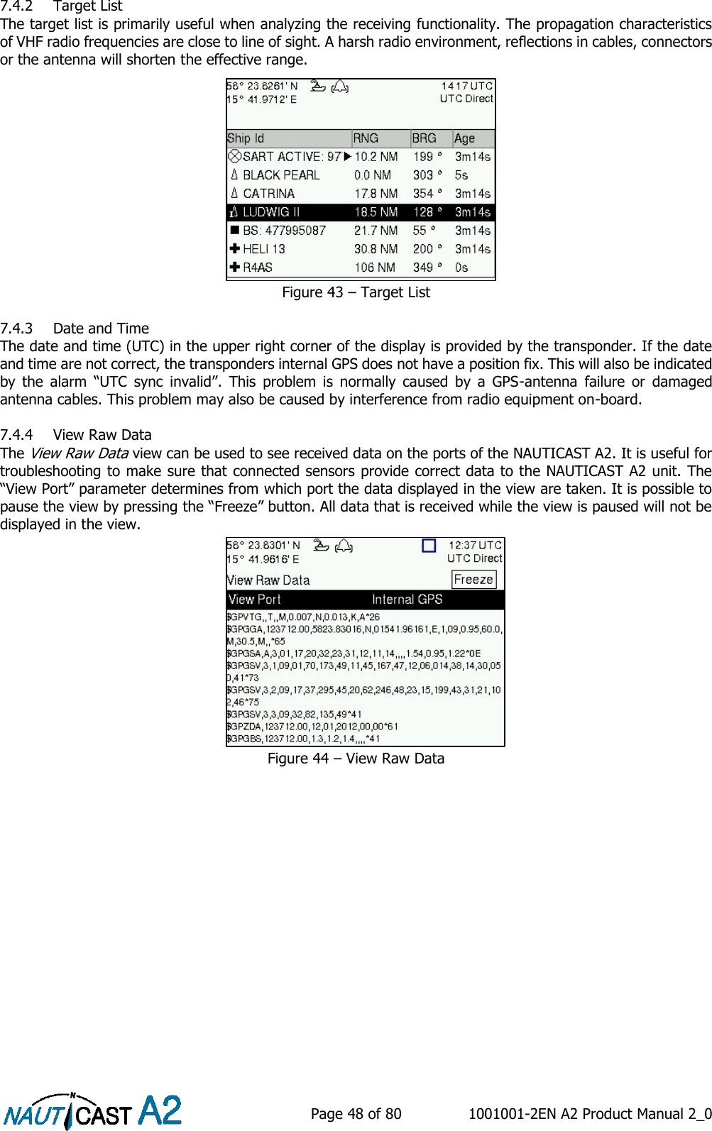    Page 48 of 80  1001001-2EN A2 Product Manual 2_0   7.4.2 Target List The target list is primarily useful when analyzing the receiving functionality. The propagation characteristics of VHF radio frequencies are close to line of sight. A harsh radio environment, reflections in cables, connectors or the antenna will shorten the effective range. Figure 43 – Target List  7.4.3 Date and Time The date and time (UTC) in the upper right corner of the display is provided by the transponder. If the date and time are not correct, the transponders internal GPS does not have a position fix. This will also be indicated by  the  alarm  “UTC  sync  invalid”.  This  problem  is  normally  caused  by  a  GPS-antenna  failure  or  damaged antenna cables. This problem may also be caused by interference from radio equipment on-board.  7.4.4 View Raw Data The View Raw Data view can be used to see received data on the ports of the NAUTICAST A2. It is useful for troubleshooting to make sure that connected sensors provide correct data to the NAUTICAST A2 unit. The “View Port” parameter determines from which port the data displayed in the view are taken. It is possible to pause the view by pressing the “Freeze” button. All data that is received while the view is paused will not be displayed in the view. Figure 44 – View Raw Data     