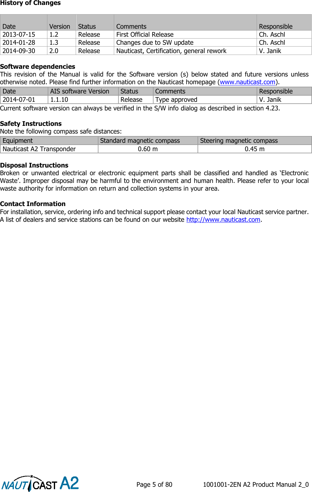    Page 5 of 80  1001001-2EN A2 Product Manual 2_0   History of Changes   Software dependencies This  revision  of  the  Manual  is  valid  for  the  Software  version  (s)  below  stated  and  future  versions  unless otherwise noted. Please find further information on the Nauticast homepage (www.nauticast.com). Current software version can always be verified in the S/W info dialog as described in section 4.23.  Safety Instructions Note the following compass safe distances:  Disposal Instructions Broken  or  unwanted  electrical  or  electronic  equipment  parts  shall  be  classified  and  handled  as  ‘Electronic Waste’. Improper disposal may be harmful to the environment and human health. Please refer to your local waste authority for information on return and collection systems in your area.  Contact Information For installation, service, ordering info and technical support please contact your local Nauticast service partner. A list of dealers and service stations can be found on our website http://www.nauticast.com.     Date  Version  Status  Comments  Responsible 2013-07-15 1.2 Release First Official Release Ch. Aschl 2014-01-28 1.3 Release Changes due to SW update Ch. Aschl 2014-09-30 2.0 Release Nauticast, Certification, general rework V. Janik Date AIS software Version Status Comments Responsible 2014-07-01 1.1.10 Release Type approved V. Janik Equipment Standard magnetic compass Steering magnetic compass Nauticast A2 Transponder  0.60 m 0.45 m 