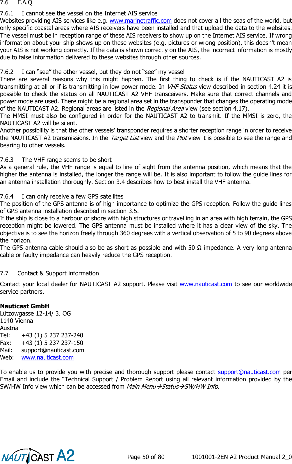    Page 50 of 80  1001001-2EN A2 Product Manual 2_0   7.6 F.A.Q 7.6.1 I cannot see the vessel on the Internet AIS service Websites providing AIS services like e.g. www.marinetraffic.com does not cover all the seas of the world, but only specific coastal areas where AIS receivers have been installed and that upload the data to the websites. The vessel must be in reception range of these AIS receivers to show up on the Internet AIS service. If wrong information about your ship shows up on these websites (e.g. pictures or wrong position), this doesn’t mean your AIS is not working correctly. If the data is shown correctly on the AIS, the incorrect information is mostly due to false information delivered to these websites through other sources.  7.6.2 I can “see” the other vessel, but they do not “see” my vessel There  are  several  reasons  why  this  might  happen.  The  first  thing  to  check  is  if  the  NAUTICAST  A2  is transmitting at all or if is transmitting in low power mode. In VHF Status view described in section 4.24 it is possible to check the status  on  all  NAUTICAST A2 VHF transceivers.  Make sure  that correct channels  and power mode are used. There might be a regional area set in the transponder that changes the operating mode of the NAUTICAST A2. Regional areas are listed in the Regional Area view (see section 4.17). The  MMSI  must  also  be  configured  in  order  for  the  NAUTICAST  A2  to  transmit.  If  the  MMSI  is  zero,  the NAUTICAST A2 will be silent. Another possibility is that the other vessels’ transponder requires a shorter reception range in order to receive the NAUTICAST A2 transmissions. In the Target List view and the Plot view it is possible to see the range and bearing to other vessels.  7.6.3 The VHF range seems to be short As a general rule, the VHF range is equal to line of sight from the antenna position, which means that the higher the antenna is installed, the longer the range will be. It is also important to follow the guide lines for an antenna installation thoroughly. Section 3.4 describes how to best install the VHF antenna.  7.6.4 I can only receive a few GPS satellites The position of the GPS antenna is of high importance to optimize the GPS reception. Follow the guide lines of GPS antenna installation described in section 3.5. If the ship is close to a harbour or shore with high structures or travelling in an area with high terrain, the GPS reception might be lowered. The GPS antenna must be installed where it has a clear view of the sky. The objective is to see the horizon freely through 360 degrees with a vertical observation of 5 to 90 degrees above the horizon. The GPS antenna cable should also be as short as possible and with 50 Ω impedance. A very long antenna cable or faulty impedance can heavily reduce the GPS reception.  7.7 Contact &amp; Support information Contact your local dealer for NAUTICAST A2 support. Please visit www.nauticast.com to see our worldwide service partners.  Nauticast GmbH Lützowgasse 12-14/ 3. OG 1140 Vienna Austria Tel:   +43 (1) 5 237 237-240 Fax:   +43 (1) 5 237 237-150 Mail:  support@nauticast.com  Web:   www.nauticast.com  To enable us to provide you with precise and thorough support please contact  support@nauticast.com per Email and  include  the “Technical Support  /  Problem  Report  using all  relevant  information provided  by the SW/HW Info view which can be accessed from Main MenuStatusSW/HW Info.   