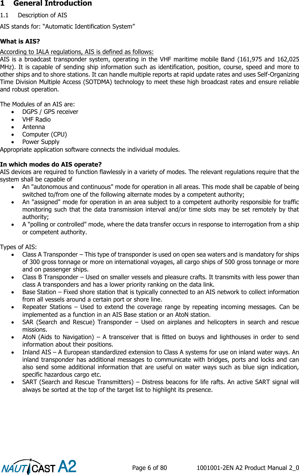    Page 6 of 80  1001001-2EN A2 Product Manual 2_0   1 General Introduction 1.1 Description of AIS AIS stands for: “Automatic Identification System”  What is AIS?  According to IALA regulations, AIS is defined as follows: AIS is a broadcast transponder system, operating in the VHF maritime mobile Band (161,975 and 162,025 MHz). It is capable of sending ship information such as identification, position, course, speed and more to other ships and to shore stations. It can handle multiple reports at rapid update rates and uses Self-Organizing Time Division Multiple Access (SOTDMA) technology to meet these high broadcast rates and ensure reliable and robust operation.  The Modules of an AIS are:  DGPS / GPS receiver   VHF Radio   Antenna   Computer (CPU)   Power Supply  Appropriate application software connects the individual modules.  In which modes do AIS operate? AIS devices are required to function flawlessly in a variety of modes. The relevant regulations require that the system shall be capable of   An &quot;autonomous and continuous&quot; mode for operation in all areas. This mode shall be capable of being switched to/from one of the following alternate modes by a competent authority;   An &quot;assigned&quot; mode for operation in an area subject to a competent authority responsible for traffic monitoring such that the data transmission interval and/or time slots may be set remotely by that authority;   A &quot;polling or controlled&quot; mode, where the data transfer occurs in response to interrogation from a ship or competent authority.   Types of AIS:  Class A Transponder – This type of transponder is used on open sea waters and is mandatory for ships of 300 gross tonnage or more on international voyages, all cargo ships of 500 gross tonnage or more and on passenger ships.  Class B Transponder – Used on smaller vessels and pleasure crafts. It transmits with less power than class A transponders and has a lower priority ranking on the data link.  Base Station – Fixed shore station that is typically connected to an AIS network to collect information from all vessels around a certain port or shore line.  Repeater  Stations – Used to  extend  the coverage  range by repeating  incoming messages.  Can  be implemented as a function in an AIS Base station or an AtoN station.  SAR  (Search  and  Rescue)  Transponder  –  Used  on  airplanes  and  helicopters  in  search  and  rescue missions.  AtoN (Aids to Navigation)  – A  transceiver that is fitted on buoys and lighthouses in order to send information about their positions.  Inland AIS – A European standardized extension to Class A systems for use on inland water ways. An inland transponder has additional messages to communicate with bridges, ports and locks and can also send some additional information that are useful on water ways such as blue sign indication, specific hazardous cargo etc.  SART (Search and Rescue Transmitters) – Distress beacons for life rafts. An active SART signal will always be sorted at the top of the target list to highlight its presence.     