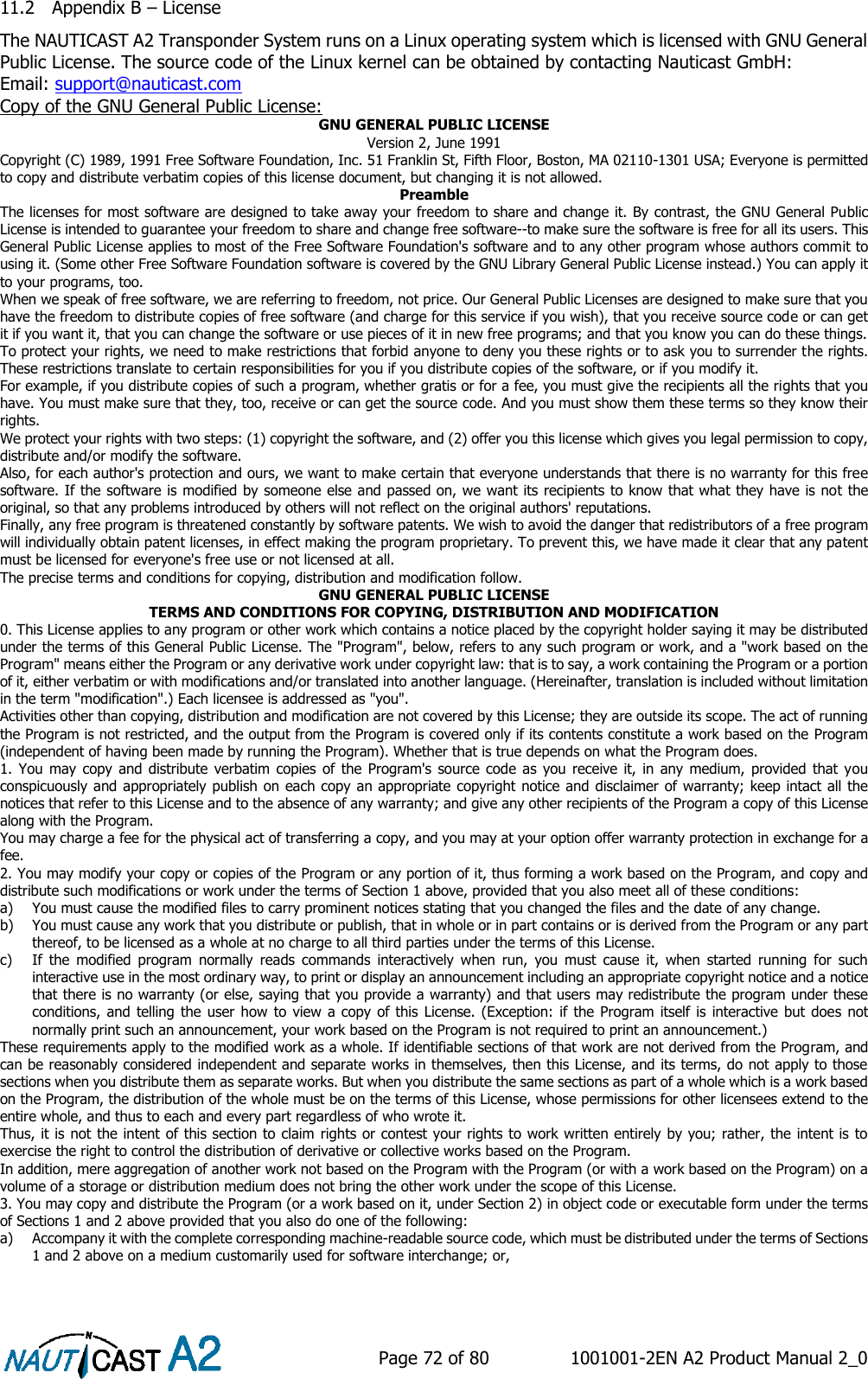    Page 72 of 80  1001001-2EN A2 Product Manual 2_0   11.2 Appendix B – License The NAUTICAST A2 Transponder System runs on a Linux operating system which is licensed with GNU General Public License. The source code of the Linux kernel can be obtained by contacting Nauticast GmbH: Email: support@nauticast.com Copy of the GNU General Public License: GNU GENERAL PUBLIC LICENSE Version 2, June 1991 Copyright (C) 1989, 1991 Free Software Foundation, Inc. 51 Franklin St, Fifth Floor, Boston, MA 02110-1301 USA; Everyone is permitted to copy and distribute verbatim copies of this license document, but changing it is not allowed. Preamble The licenses for most software are designed to take away your freedom to share and change it. By contrast, the GNU General Public License is intended to guarantee your freedom to share and change free software--to make sure the software is free for all its users. This General Public License applies to most of the Free Software Foundation&apos;s software and to any other program whose authors commit to using it. (Some other Free Software Foundation software is covered by the GNU Library General Public License instead.) You can apply it to your programs, too. When we speak of free software, we are referring to freedom, not price. Our General Public Licenses are designed to make sure that you have the freedom to distribute copies of free software (and charge for this service if you wish), that you receive source code or can get it if you want it, that you can change the software or use pieces of it in new free programs; and that you know you can do these things. To protect your rights, we need to make restrictions that forbid anyone to deny you these rights or to ask you to surrender the rights. These restrictions translate to certain responsibilities for you if you distribute copies of the software, or if you modify it. For example, if you distribute copies of such a program, whether gratis or for a fee, you must give the recipients all the rights that you have. You must make sure that they, too, receive or can get the source code. And you must show them these terms so they know their rights. We protect your rights with two steps: (1) copyright the software, and (2) offer you this license which gives you legal permission to copy, distribute and/or modify the software. Also, for each author&apos;s protection and ours, we want to make certain that everyone understands that there is no warranty for this free software. If the software is modified by someone else and passed on, we want its recipients to know that what they have is not the original, so that any problems introduced by others will not reflect on the original authors&apos; reputations. Finally, any free program is threatened constantly by software patents. We wish to avoid the danger that redistributors of a free program will individually obtain patent licenses, in effect making the program proprietary. To prevent this, we have made it clear that any patent must be licensed for everyone&apos;s free use or not licensed at all. The precise terms and conditions for copying, distribution and modification follow. GNU GENERAL PUBLIC LICENSE TERMS AND CONDITIONS FOR COPYING, DISTRIBUTION AND MODIFICATION 0. This License applies to any program or other work which contains a notice placed by the copyright holder saying it may be distributed under the terms of this General Public License. The &quot;Program&quot;, below, refers to any such program or work, and a &quot;work based on the Program&quot; means either the Program or any derivative work under copyright law: that is to say, a work containing the Program or a portion of it, either verbatim or with modifications and/or translated into another language. (Hereinafter, translation is included without limitation in the term &quot;modification&quot;.) Each licensee is addressed as &quot;you&quot;. Activities other than copying, distribution and modification are not covered by this License; they are outside its scope. The act of running the Program is not restricted, and the output from the Program is covered only if its contents constitute a work based on the Program (independent of having been made by running the Program). Whether that is true depends on what the Program does. 1.  You may  copy and distribute verbatim copies  of the  Program&apos;s  source code  as you  receive it, in  any medium, provided that  you conspicuously and appropriately publish on each copy an appropriate copyright notice and disclaimer of warranty; keep intact all the notices that refer to this License and to the absence of any warranty; and give any other recipients of the Program a copy of this License along with the Program. You may charge a fee for the physical act of transferring a copy, and you may at your option offer warranty protection in exchange for a fee. 2. You may modify your copy or copies of the Program or any portion of it, thus forming a work based on the Program, and copy and distribute such modifications or work under the terms of Section 1 above, provided that you also meet all of these conditions: a) You must cause the modified files to carry prominent notices stating that you changed the files and the date of any change. b) You must cause any work that you distribute or publish, that in whole or in part contains or is derived from the Program or any part thereof, to be licensed as a whole at no charge to all third parties under the terms of this License. c) If  the  modified  program  normally  reads  commands  interactively  when  run,  you  must  cause  it,  when  started  running  for  such interactive use in the most ordinary way, to print or display an announcement including an appropriate copyright notice and a notice that there is no warranty (or else, saying that you provide a warranty) and that users may redistribute the program under these conditions, and telling the user how to  view  a  copy  of this  License. (Exception: if  the  Program  itself is interactive but does  not normally print such an announcement, your work based on the Program is not required to print an announcement.) These requirements apply to the modified work as a whole. If identifiable sections of that work are not derived from the Program, and can be reasonably considered independent and separate works in themselves, then this License, and its terms, do not apply to those sections when you distribute them as separate works. But when you distribute the same sections as part of a whole which is a work based on the Program, the distribution of the whole must be on the terms of this License, whose permissions for other licensees extend to the entire whole, and thus to each and every part regardless of who wrote it. Thus, it is not the intent of this section to claim rights or contest your rights to work written entirely by you; rather, the intent is to exercise the right to control the distribution of derivative or collective works based on the Program. In addition, mere aggregation of another work not based on the Program with the Program (or with a work based on the Program) on a volume of a storage or distribution medium does not bring the other work under the scope of this License. 3. You may copy and distribute the Program (or a work based on it, under Section 2) in object code or executable form under the terms of Sections 1 and 2 above provided that you also do one of the following: a) Accompany it with the complete corresponding machine-readable source code, which must be distributed under the terms of Sections 1 and 2 above on a medium customarily used for software interchange; or, 