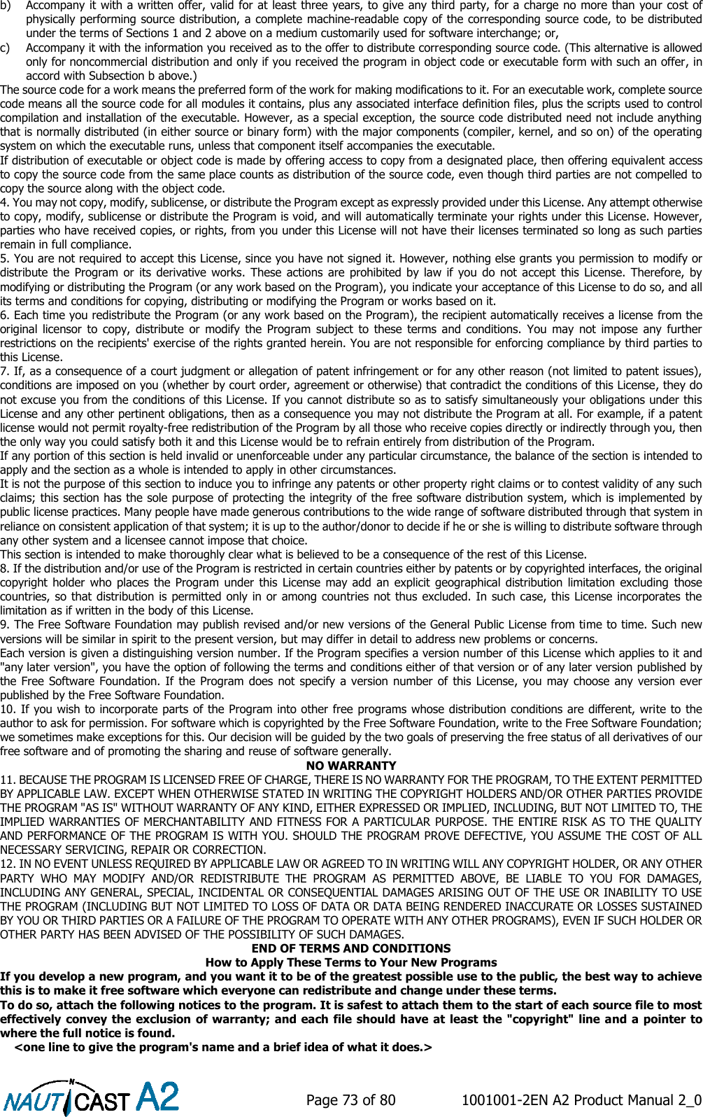    Page 73 of 80  1001001-2EN A2 Product Manual 2_0   b) Accompany it with a written offer, valid for at least three years, to give any third party, for a charge no more than your cost of physically performing source distribution, a complete machine-readable copy of the corresponding source code, to be distributed under the terms of Sections 1 and 2 above on a medium customarily used for software interchange; or, c) Accompany it with the information you received as to the offer to distribute corresponding source code. (This alternative is allowed only for noncommercial distribution and only if you received the program in object code or executable form with such an offer, in accord with Subsection b above.) The source code for a work means the preferred form of the work for making modifications to it. For an executable work, complete source code means all the source code for all modules it contains, plus any associated interface definition files, plus the scripts used to control compilation and installation of the executable. However, as a special exception, the source code distributed need not include anything that is normally distributed (in either source or binary form) with the major components (compiler, kernel, and so on) of the operating system on which the executable runs, unless that component itself accompanies the executable. If distribution of executable or object code is made by offering access to copy from a designated place, then offering equivalent access to copy the source code from the same place counts as distribution of the source code, even though third parties are not compelled to copy the source along with the object code. 4. You may not copy, modify, sublicense, or distribute the Program except as expressly provided under this License. Any attempt otherwise to copy, modify, sublicense or distribute the Program is void, and will automatically terminate your rights under this License. However, parties who have received copies, or rights, from you under this License will not have their licenses terminated so long as such parties remain in full compliance. 5. You are not required to accept this License, since you have not signed it. However, nothing else grants you permission to modify or distribute  the Program or  its  derivative works.  These actions  are prohibited by  law  if  you do  not accept  this License.  Therefore,  by modifying or distributing the Program (or any work based on the Program), you indicate your acceptance of this License to do so, and all its terms and conditions for copying, distributing or modifying the Program or works based on it. 6. Each time you redistribute the Program (or any work based on the Program), the recipient automatically receives a license from the original  licensor  to  copy,  distribute  or  modify the  Program  subject  to  these  terms  and  conditions.  You  may  not  impose  any further restrictions on the recipients&apos; exercise of the rights granted herein. You are not responsible for enforcing compliance by third parties to this License. 7. If, as a consequence of a court judgment or allegation of patent infringement or for any other reason (not limited to patent issues), conditions are imposed on you (whether by court order, agreement or otherwise) that contradict the conditions of this License, they do not excuse you from the conditions of this License. If you cannot distribute so as to satisfy simultaneously your obligations under this License and any other pertinent obligations, then as a consequence you may not distribute the Program at all. For example, if a patent license would not permit royalty-free redistribution of the Program by all those who receive copies directly or indirectly through you, then the only way you could satisfy both it and this License would be to refrain entirely from distribution of the Program. If any portion of this section is held invalid or unenforceable under any particular circumstance, the balance of the section is intended to apply and the section as a whole is intended to apply in other circumstances. It is not the purpose of this section to induce you to infringe any patents or other property right claims or to contest validity of any such claims; this section has the sole purpose of protecting the integrity of the free software distribution system, which is implemented by public license practices. Many people have made generous contributions to the wide range of software distributed through that system in reliance on consistent application of that system; it is up to the author/donor to decide if he or she is willing to distribute software through any other system and a licensee cannot impose that choice. This section is intended to make thoroughly clear what is believed to be a consequence of the rest of this License. 8. If the distribution and/or use of the Program is restricted in certain countries either by patents or by copyrighted interfaces, the original copyright holder who  places  the Program  under this License  may add  an  explicit  geographical distribution  limitation  excluding  those countries, so that distribution is  permitted only in or among countries not thus excluded. In such case, this License incorporates the limitation as if written in the body of this License. 9. The Free Software Foundation may publish revised and/or new versions of the General Public License from time to time. Such new versions will be similar in spirit to the present version, but may differ in detail to address new problems or concerns. Each version is given a distinguishing version number. If the Program specifies a version number of this License which applies to it and &quot;any later version&quot;, you have the option of following the terms and conditions either of that version or of any later version published by the Free Software Foundation. If  the Program  does  not specify a  version number of  this License, you may choose any version ever published by the Free Software Foundation. 10. If you wish to incorporate parts of the Program into other free programs whose distribution conditions are different, write to the author to ask for permission. For software which is copyrighted by the Free Software Foundation, write to the Free Software Foundation; we sometimes make exceptions for this. Our decision will be guided by the two goals of preserving the free status of all derivatives of our free software and of promoting the sharing and reuse of software generally. NO WARRANTY 11. BECAUSE THE PROGRAM IS LICENSED FREE OF CHARGE, THERE IS NO WARRANTY FOR THE PROGRAM, TO THE EXTENT PERMITTED BY APPLICABLE LAW. EXCEPT WHEN OTHERWISE STATED IN WRITING THE COPYRIGHT HOLDERS AND/OR OTHER PARTIES PROVIDE THE PROGRAM &quot;AS IS&quot; WITHOUT WARRANTY OF ANY KIND, EITHER EXPRESSED OR IMPLIED, INCLUDING, BUT NOT LIMITED TO, THE IMPLIED WARRANTIES OF MERCHANTABILITY AND FITNESS FOR A PARTICULAR PURPOSE. THE ENTIRE RISK AS TO THE QUALITY AND PERFORMANCE OF THE PROGRAM IS WITH YOU. SHOULD THE PROGRAM PROVE DEFECTIVE, YOU ASSUME THE COST OF ALL NECESSARY SERVICING, REPAIR OR CORRECTION. 12. IN NO EVENT UNLESS REQUIRED BY APPLICABLE LAW OR AGREED TO IN WRITING WILL ANY COPYRIGHT HOLDER, OR ANY OTHER PARTY  WHO  MAY  MODIFY  AND/OR  REDISTRIBUTE  THE  PROGRAM  AS  PERMITTED  ABOVE,  BE  LIABLE  TO  YOU  FOR  DAMAGES, INCLUDING ANY GENERAL, SPECIAL, INCIDENTAL OR CONSEQUENTIAL DAMAGES ARISING OUT OF THE USE OR INABILITY TO USE THE PROGRAM (INCLUDING BUT NOT LIMITED TO LOSS OF DATA OR DATA BEING RENDERED INACCURATE OR LOSSES SUSTAINED BY YOU OR THIRD PARTIES OR A FAILURE OF THE PROGRAM TO OPERATE WITH ANY OTHER PROGRAMS), EVEN IF SUCH HOLDER OR OTHER PARTY HAS BEEN ADVISED OF THE POSSIBILITY OF SUCH DAMAGES. END OF TERMS AND CONDITIONS How to Apply These Terms to Your New Programs If you develop a new program, and you want it to be of the greatest possible use to the public, the best way to achieve this is to make it free software which everyone can redistribute and change under these terms. To do so, attach the following notices to the program. It is safest to attach them to the start of each source file to most effectively convey the exclusion of warranty; and each file should have at  least the &quot;copyright&quot; line and a pointer to where the full notice is found.     &lt;one line to give the program&apos;s name and a brief idea of what it does.&gt; 