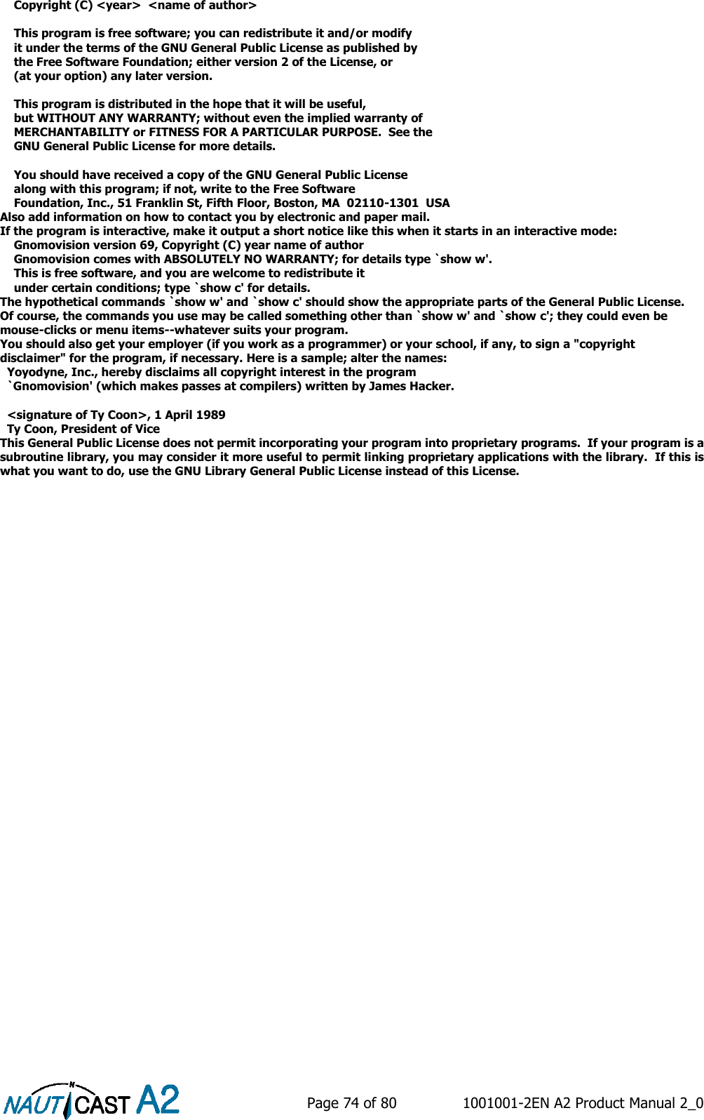    Page 74 of 80  1001001-2EN A2 Product Manual 2_0       Copyright (C) &lt;year&gt;  &lt;name of author&gt;      This program is free software; you can redistribute it and/or modify     it under the terms of the GNU General Public License as published by     the Free Software Foundation; either version 2 of the License, or     (at your option) any later version.      This program is distributed in the hope that it will be useful,     but WITHOUT ANY WARRANTY; without even the implied warranty of     MERCHANTABILITY or FITNESS FOR A PARTICULAR PURPOSE.  See the     GNU General Public License for more details.      You should have received a copy of the GNU General Public License     along with this program; if not, write to the Free Software     Foundation, Inc., 51 Franklin St, Fifth Floor, Boston, MA  02110-1301  USA Also add information on how to contact you by electronic and paper mail. If the program is interactive, make it output a short notice like this when it starts in an interactive mode:     Gnomovision version 69, Copyright (C) year name of author     Gnomovision comes with ABSOLUTELY NO WARRANTY; for details type `show w&apos;.     This is free software, and you are welcome to redistribute it     under certain conditions; type `show c&apos; for details. The hypothetical commands `show w&apos; and `show c&apos; should show the appropriate parts of the General Public License.  Of course, the commands you use may be called something other than `show w&apos; and `show c&apos;; they could even be mouse-clicks or menu items--whatever suits your program. You should also get your employer (if you work as a programmer) or your school, if any, to sign a &quot;copyright disclaimer&quot; for the program, if necessary. Here is a sample; alter the names:   Yoyodyne, Inc., hereby disclaims all copyright interest in the program   `Gnomovision&apos; (which makes passes at compilers) written by James Hacker.    &lt;signature of Ty Coon&gt;, 1 April 1989   Ty Coon, President of Vice This General Public License does not permit incorporating your program into proprietary programs.  If your program is a subroutine library, you may consider it more useful to permit linking proprietary applications with the library.  If this is what you want to do, use the GNU Library General Public License instead of this License.     