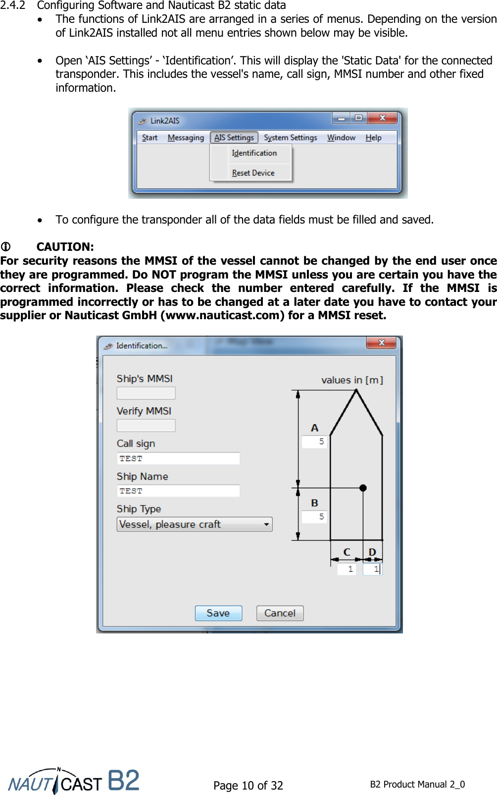    Page 10 of 32  B2 Product Manual 2_0  2.4.2 Configuring Software and Nauticast B2 static data  The functions of Link2AIS are arranged in a series of menus. Depending on the version of Link2AIS installed not all menu entries shown below may be visible.   Open ‘AIS Settings’ - ‘Identification’. This will display the &apos;Static Data&apos; for the connected transponder. This includes the vessel&apos;s name, call sign, MMSI number and other fixed information.     To configure the transponder all of the data fields must be filled and saved.     CAUTION: For security reasons the MMSI of the vessel cannot be changed by the end user once they are programmed. Do NOT program the MMSI unless you are certain you have the correct  information.  Please  check  the  number  entered  carefully.  If  the  MMSI  is programmed incorrectly or has to be changed at a later date you have to contact your supplier or Nauticast GmbH (www.nauticast.com) for a MMSI reset.       