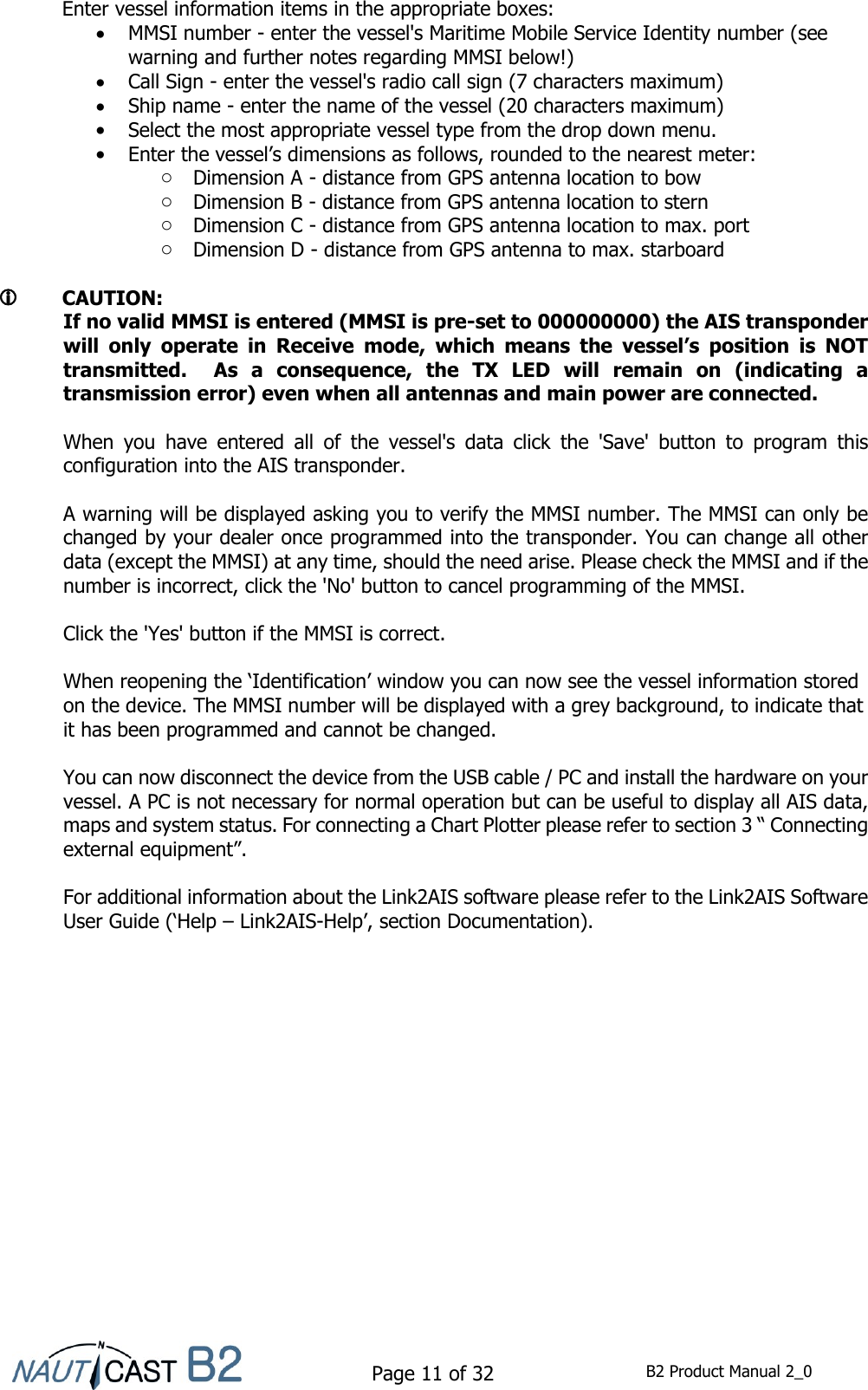    Page 11 of 32  B2 Product Manual 2_0    Enter vessel information items in the appropriate boxes:  MMSI number - enter the vessel&apos;s Maritime Mobile Service Identity number (see warning and further notes regarding MMSI below!)  Call Sign - enter the vessel&apos;s radio call sign (7 characters maximum)  Ship name - enter the name of the vessel (20 characters maximum)  Select the most appropriate vessel type from the drop down menu.  Enter the vessel’s dimensions as follows, rounded to the nearest meter: o Dimension A - distance from GPS antenna location to bow o Dimension B - distance from GPS antenna location to stern o Dimension C - distance from GPS antenna location to max. port o Dimension D - distance from GPS antenna to max. starboard      CAUTION: If no valid MMSI is entered (MMSI is pre-set to 000000000) the AIS transponder will  only  operate  in  Receive  mode,  which  means  the  vessel’s  position  is  NOT transmitted.    As  a  consequence,  the  TX  LED  will  remain  on  (indicating  a transmission error) even when all antennas and main power are connected.   When  you  have  entered  all  of  the  vessel&apos;s  data  click  the  &apos;Save&apos;  button  to  program  this configuration into the AIS transponder.   A warning will be displayed asking you to verify the MMSI number. The MMSI can only be changed by your dealer once programmed into the transponder. You can change all other data (except the MMSI) at any time, should the need arise. Please check the MMSI and if the number is incorrect, click the &apos;No&apos; button to cancel programming of the MMSI.  Click the &apos;Yes&apos; button if the MMSI is correct.  When reopening the ‘Identification’ window you can now see the vessel information stored on the device. The MMSI number will be displayed with a grey background, to indicate that it has been programmed and cannot be changed.  You can now disconnect the device from the USB cable / PC and install the hardware on your vessel. A PC is not necessary for normal operation but can be useful to display all AIS data, maps and system status. For connecting a Chart Plotter please refer to section 3 “ Connecting external equipment”.  For additional information about the Link2AIS software please refer to the Link2AIS Software User Guide (‘Help – Link2AIS-Help’, section Documentation).     