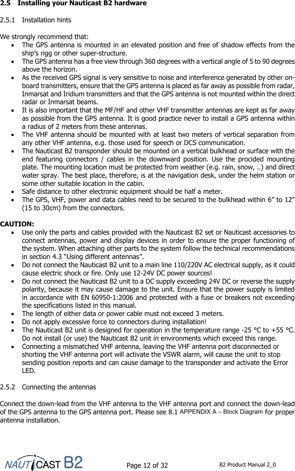    Page 12 of 32  B2 Product Manual 2_0  2.5 Installing your Nauticast B2 hardware  2.5.1 Installation hints  We strongly recommend that:  The GPS antenna is mounted in an elevated position and free of shadow effects from the ship’s rigg or other super-structure.  The GPS antenna has a free view through 360 degrees with a vertical angle of 5 to 90 degrees above the horizon.  As the received GPS signal is very sensitive to noise and interference generated by other on-board transmitters, ensure that the GPS antenna is placed as far away as possible from radar, Inmarsat and Iridium transmitters and that the GPS antenna is not mounted within the direct radar or Inmarsat beams.   It is also important that the MF/HF and other VHF transmitter antennas are kept as far away as possible from the GPS antenna. It is good practice never to install a GPS antenna within a radius of 2 meters from these antennas.  The VHF antenna should be mounted with at least two meters of vertical separation from any other VHF antenna, e.g. those used for speech or DCS communication.  The Nauticast B2 transponder should be mounted on a vertical bulkhead or surface with the end  featuring connectors  /  cables  in  the  downward  position.  Use  the  procided  mounting plate. The mounting location must be protected from weather (e.g. rain, snow, ..) and direct water spray. The best place, therefore, is at the navigation desk, under the helm station or some other suitable location in the cabin.   Safe distance to other electronic equipment should be half a meter.   The GPS, VHF, power and data cables need to be secured to the bulkhead within 6” to 12” (15 to 30cm) from the connectors.  CAUTION:   Use only the parts and cables provided with the Nauticast B2 set or Nauticast accessories to connect antennas, power and display devices in order to ensure the proper functioning of the system. When attaching other parts to the system follow the technical recommendations in section 4.3 “Using different antennas”.  Do not connect the Nauticast B2 unit to a main line 110/220V AC electrical supply, as it could cause electric shock or fire. Only use 12-24V DC power sources!  Do not connect the Nauticast B2 unit to a DC supply exceeding 24V DC or reverse the supply polarity, because it may cause damage to the unit. Ensure that the power supply is limited in accordance with EN 60950-1:2006 and protected with a fuse or breakers not exceeding the specifications listed in this manual.  The length of either data or power cable must not exceed 3 meters.  Do not apply excessive force to connectors during installation!  The Nauticast B2 unit is designed for operation in the temperature range -25 °C to +55 °C. Do not install (or use) the Nauticast B2 unit in environments which exceed this range.  Connecting a mismatched VHF antenna, leaving the VHF antenna port disconnected or shorting the VHF antenna port will activate the VSWR alarm, will cause the unit to stop sending position reports and can cause damage to the transponder and activate the Error LED.  2.5.2 Connecting the antennas  Connect the down-lead from the VHF antenna to the VHF antenna port and connect the down-lead of the GPS antenna to the GPS antenna port. Please see 8.1 APPENDIX A – Block Diagram for proper antenna installation.   