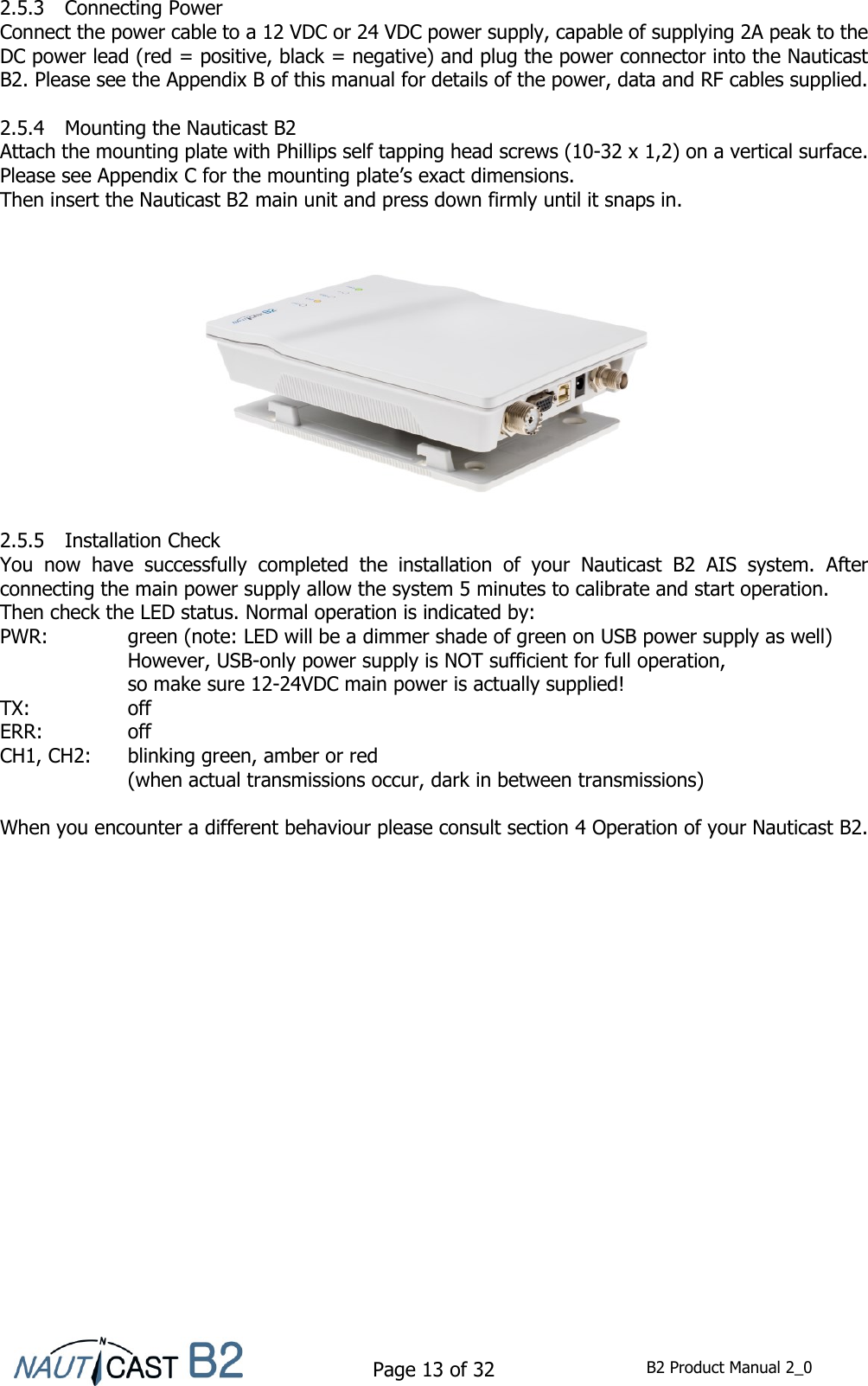    Page 13 of 32  B2 Product Manual 2_0  2.5.3 Connecting Power Connect the power cable to a 12 VDC or 24 VDC power supply, capable of supplying 2A peak to the DC power lead (red = positive, black = negative) and plug the power connector into the Nauticast B2. Please see the Appendix B of this manual for details of the power, data and RF cables supplied.  2.5.4 Mounting the Nauticast B2 Attach the mounting plate with Phillips self tapping head screws (10-32 x 1,2) on a vertical surface. Please see Appendix C for the mounting plate’s exact dimensions. Then insert the Nauticast B2 main unit and press down firmly until it snaps in.                 2.5.5 Installation Check You  now  have  successfully  completed  the  installation  of  your  Nauticast  B2  AIS  system.  After connecting the main power supply allow the system 5 minutes to calibrate and start operation.  Then check the LED status. Normal operation is indicated by: PWR:    green (note: LED will be a dimmer shade of green on USB power supply as well)     However, USB-only power supply is NOT sufficient for full operation, so make sure 12-24VDC main power is actually supplied! TX:    off ERR:    off CH1, CH2:  blinking green, amber or red  (when actual transmissions occur, dark in between transmissions)  When you encounter a different behaviour please consult section 4 Operation of your Nauticast B2.    