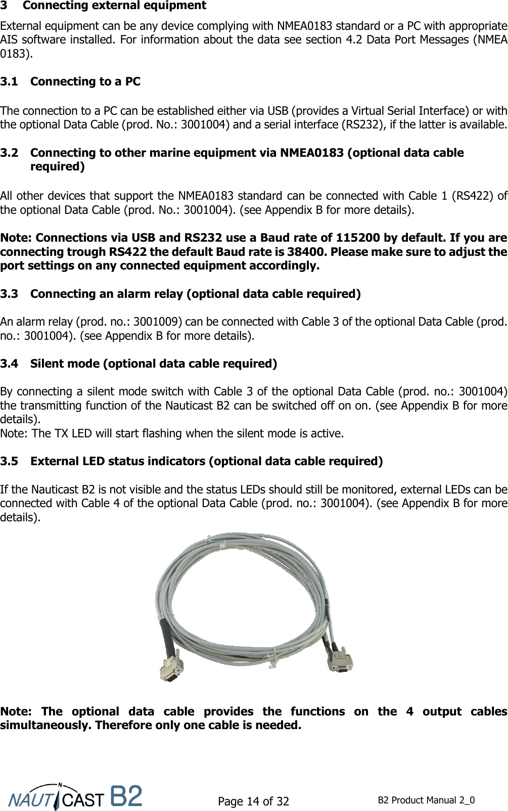    Page 14 of 32  B2 Product Manual 2_0  3 Connecting external equipment External equipment can be any device complying with NMEA0183 standard or a PC with appropriate AIS software installed. For information about the data see section 4.2 Data Port Messages (NMEA 0183).  3.1 Connecting to a PC  The connection to a PC can be established either via USB (provides a Virtual Serial Interface) or with the optional Data Cable (prod. No.: 3001004) and a serial interface (RS232), if the latter is available.  3.2 Connecting to other marine equipment via NMEA0183 (optional data cable required)  All other devices that support the NMEA0183 standard can be connected with Cable 1 (RS422) of the optional Data Cable (prod. No.: 3001004). (see Appendix B for more details).  Note: Connections via USB and RS232 use a Baud rate of 115200 by default. If you are connecting trough RS422 the default Baud rate is 38400. Please make sure to adjust the port settings on any connected equipment accordingly.  3.3 Connecting an alarm relay (optional data cable required)  An alarm relay (prod. no.: 3001009) can be connected with Cable 3 of the optional Data Cable (prod. no.: 3001004). (see Appendix B for more details).  3.4 Silent mode (optional data cable required)  By connecting a silent mode switch with Cable 3 of the optional Data Cable (prod. no.: 3001004) the transmitting function of the Nauticast B2 can be switched off on on. (see Appendix B for more details).  Note: The TX LED will start flashing when the silent mode is active.  3.5 External LED status indicators (optional data cable required)  If the Nauticast B2 is not visible and the status LEDs should still be monitored, external LEDs can be connected with Cable 4 of the optional Data Cable (prod. no.: 3001004). (see Appendix B for more details).   Note:  The  optional  data  cable  provides  the  functions  on  the  4  output  cables simultaneously. Therefore only one cable is needed.    