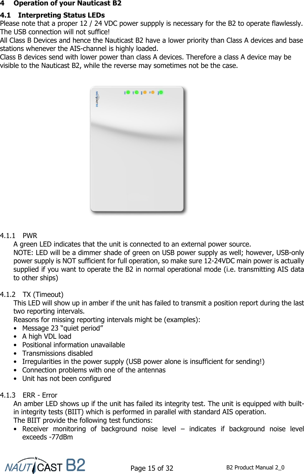    Page 15 of 32  B2 Product Manual 2_0   4 Operation of your Nauticast B2 4.1 Interpreting Status LEDs Please note that a proper 12 / 24 VDC power suppply is necessary for the B2 to operate flawlessly. The USB connection will not suffice! All Class B Devices and hence the Nauticast B2 have a lower priority than Class A devices and base stations whenever the AIS-channel is highly loaded.  Class B devices send with lower power than class A devices. Therefore a class A device may be visible to the Nauticast B2, while the reverse may sometimes not be the case.  4.1.1 PWR A green LED indicates that the unit is connected to an external power source.  NOTE: LED will be a dimmer shade of green on USB power supply as well; however, USB-only power supply is NOT sufficient for full operation, so make sure 12-24VDC main power is actually supplied if you want to operate the B2 in normal operational mode (i.e. transmitting AIS data to other ships)  4.1.2 TX (Timeout) This LED will show up in amber if the unit has failed to transmit a position report during the last two reporting intervals. Reasons for missing reporting intervals might be (examples): • Message 23 “quiet period” •  A high VDL load •  Positional information unavailable •  Transmissions disabled •  Irregularities in the power supply (USB power alone is insufficient for sending!) •  Connection problems with one of the antennas •  Unit has not been configured  4.1.3 ERR - Error An amber LED shows up if the unit has failed its integrity test. The unit is equipped with built-in integrity tests (BIIT) which is performed in parallel with standard AIS operation. The BIIT provide the following test functions: •  Receiver  monitoring  of  background  noise  level  –  indicates  if  background  noise  level exceeds -77dBm 