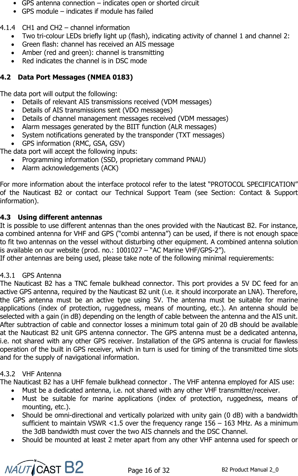    Page 16 of 32  B2 Product Manual 2_0  •  GPS antenna connection – indicates open or shorted circuit •  GPS module – indicates if module has failed  4.1.4 CH1 and CH2 – channel information  Two tri-colour LEDs briefly light up (flash), indicating activity of channel 1 and channel 2:  Green flash: channel has received an AIS message  Amber (red and green): channel is transmitting  Red indicates the channel is in DSC mode  4.2 Data Port Messages (NMEA 0183)  The data port will output the following:  Details of relevant AIS transmissions received (VDM messages)  Details of AIS transmissions sent (VDO messages)  Details of channel management messages received (VDM messages)  Alarm messages generated by the BIIT function (ALR messages)  System notifications generated by the transponder (TXT messages)  GPS information (RMC, GSA, GSV) The data port will accept the following inputs:  Programming information (SSD, proprietary command PNAU)  Alarm acknowledgements (ACK)  For more information about the interface protocol refer to the latest “PROTOCOL SPECIFICATION” of  the  Nauticast  B2  or  contact  our  Technical  Support  Team  (see  Section:  Contact  &amp;  Support information).  4.3 Using different antennas It is possible to use different antennas than the ones provided with the Nauticast B2. For instance, a combined antenna for VHF and GPS (“combi antenna”) can be used, if there is not enough space to fit two antennas on the vessel without disturbing other equipment. A combined antenna solution is available on our website (prod. no.: 1001027 – “AC Marine VHF/GPS-2”). If other antennas are being used, please take note of the following minimal requierements:  4.3.1 GPS Antenna The Nauticast B2 has a TNC female bulkhead connector. This port provides a 5V DC feed for an active GPS antenna, required by the Nauticast B2 unit (i.e. it should incorporate an LNA). Therefore, the  GPS  antenna  must  be  an  active  type  using  5V.  The  antenna  must  be  suitable  for  marine applications  (index  of  protection,  ruggedness,  means  of  mounting,  etc.).  An  antenna  should  be selected with a gain (in dB) depending on the length of cable between the antenna and the AIS unit. After subtraction of cable and connector losses a minimum total gain of 20 dB should be available at the Nauticast B2 unit GPS antenna connector. The GPS antenna must be a dedicated antenna, i.e. not shared with any other GPS receiver. Installation of the GPS antenna is crucial for flawless operation of the built in GPS receiver, which in turn is used for timing of the transmitted time slots and for the supply of navigational information.   4.3.2 VHF Antenna The Nauticast B2 has a UHF female bulkhead connector . The VHF antenna employed for AIS use:  Must be a dedicated antenna, i.e. not shared with any other VHF transmitter/receiver.  Must  be  suitable  for  marine  applications  (index  of  protection,  ruggedness,  means  of mounting, etc.).  Should be omni-directional and vertically polarized with unity gain (0 dB) with a bandwidth sufficient to maintain VSWR &lt;1.5 over the frequency range 156 – 163 MHz. As a minimum the 3dB bandwidth must cover the two AIS channels and the DSC Channel.   Should be mounted at least 2 meter apart from any other VHF antenna used for speech or 