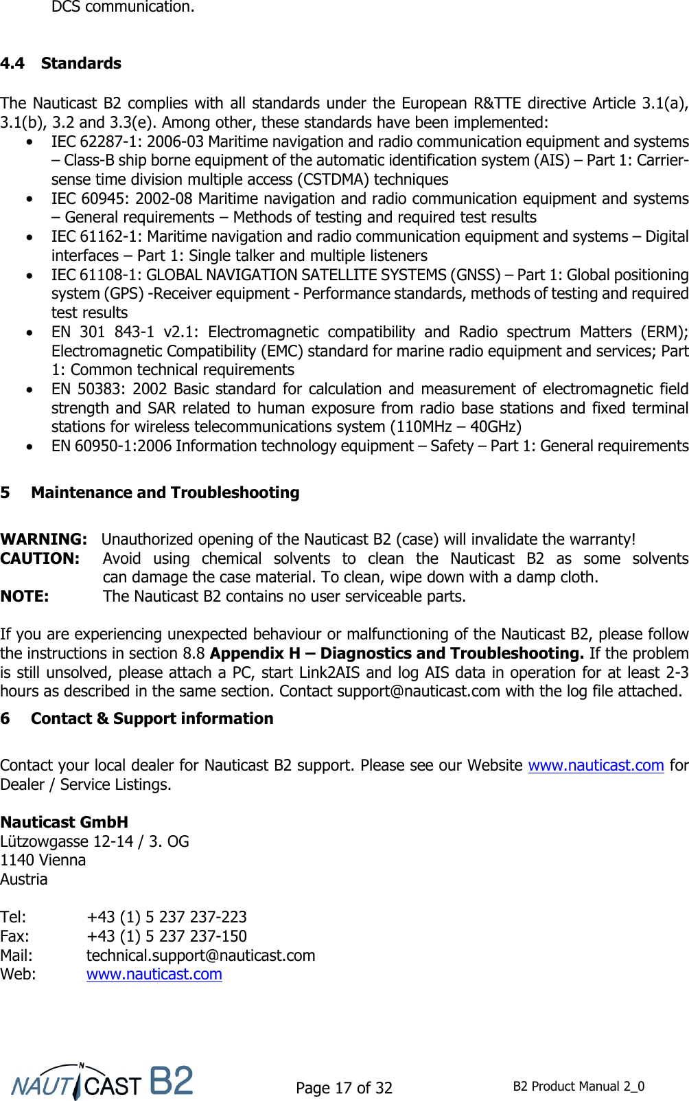    Page 17 of 32  B2 Product Manual 2_0  DCS communication.   4.4 Standards  The Nauticast B2 complies with all standards under the European R&amp;TTE directive Article 3.1(a), 3.1(b), 3.2 and 3.3(e). Among other, these standards have been implemented:  IEC 62287-1: 2006-03 Maritime navigation and radio communication equipment and systems – Class-B ship borne equipment of the automatic identification system (AIS) – Part 1: Carrier-sense time division multiple access (CSTDMA) techniques  IEC 60945: 2002-08 Maritime navigation and radio communication equipment and systems – General requirements – Methods of testing and required test results  IEC 61162-1: Maritime navigation and radio communication equipment and systems – Digital interfaces – Part 1: Single talker and multiple listeners  IEC 61108-1: GLOBAL NAVIGATION SATELLITE SYSTEMS (GNSS) – Part 1: Global positioning system (GPS) -Receiver equipment - Performance standards, methods of testing and required test results  EN  301  843-1  v2.1:  Electromagnetic  compatibility  and  Radio  spectrum  Matters  (ERM); Electromagnetic Compatibility (EMC) standard for marine radio equipment and services; Part 1: Common technical requirements  EN 50383: 2002 Basic standard for calculation and measurement of electromagnetic field strength and SAR related to human exposure from radio base stations and fixed terminal stations for wireless telecommunications system (110MHz – 40GHz)  EN 60950-1:2006 Information technology equipment – Safety – Part 1: General requirements  5 Maintenance and Troubleshooting  WARNING:   Unauthorized opening of the Nauticast B2 (case) will invalidate the warranty! CAUTION:   Avoid  using  chemical  solvents  to  clean  the  Nauticast  B2  as  some  solvents  can damage the case material. To clean, wipe down with a damp cloth. NOTE:   The Nauticast B2 contains no user serviceable parts.  If you are experiencing unexpected behaviour or malfunctioning of the Nauticast B2, please follow the instructions in section 8.8 Appendix H – Diagnostics and Troubleshooting. If the problem is still unsolved, please attach a PC, start Link2AIS and log AIS data in operation for at least 2-3 hours as described in the same section. Contact support@nauticast.com with the log file attached. 6 Contact &amp; Support information  Contact your local dealer for Nauticast B2 support. Please see our Website www.nauticast.com for Dealer / Service Listings.  Nauticast GmbH Lützowgasse 12-14 / 3. OG 1140 Vienna Austria  Tel:   +43 (1) 5 237 237-223 Fax:   +43 (1) 5 237 237-150 Mail:  technical.support@nauticast.com  Web:   www.nauticast.com    