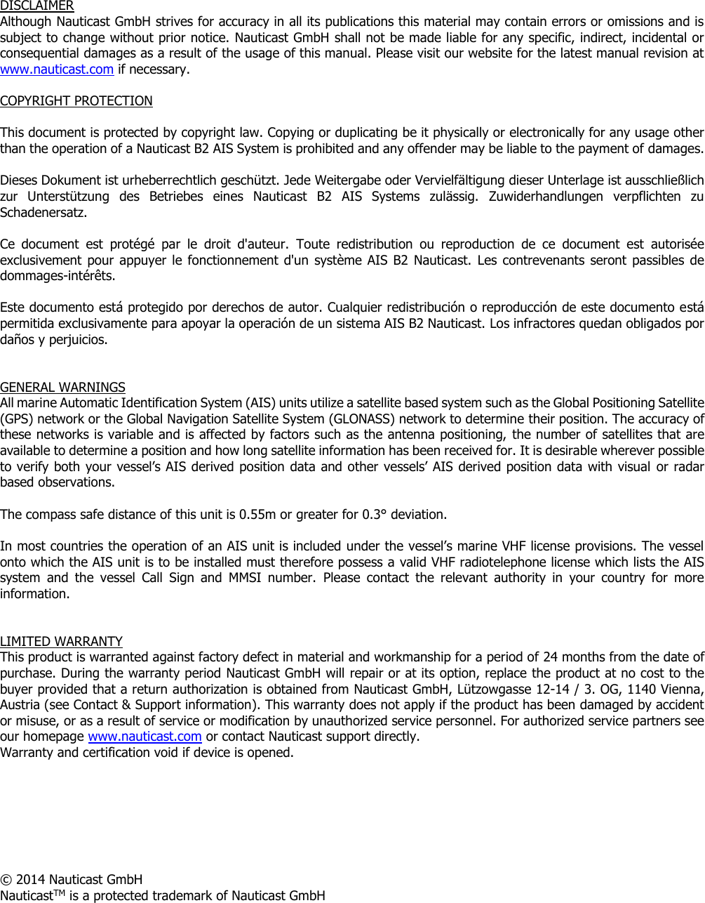     DISCLAIMER Although Nauticast GmbH strives for accuracy in all its publications this material may contain errors or omissions and is subject to change without prior notice. Nauticast GmbH shall not be made liable for any specific, indirect, incidental or consequential damages as a result of the usage of this manual. Please visit our website for the latest manual revision at www.nauticast.com if necessary.   COPYRIGHT PROTECTION  This document is protected by copyright law. Copying or duplicating be it physically or electronically for any usage other than the operation of a Nauticast B2 AIS System is prohibited and any offender may be liable to the payment of damages.  Dieses Dokument ist urheberrechtlich geschützt. Jede Weitergabe oder Vervielfältigung dieser Unterlage ist ausschließlich zur  Unterstützung  des  Betriebes  eines  Nauticast  B2  AIS  Systems  zulässig.  Zuwiderhandlungen  verpflichten  zu Schadenersatz.  Ce  document  est  protégé  par  le  droit  d&apos;auteur.  Toute  redistribution  ou  reproduction  de  ce  document  est  autorisée exclusivement pour appuyer le fonctionnement d&apos;un  système AIS B2 Nauticast.  Les contrevenants  seront passibles  de dommages-intérêts.  Este documento está protegido por derechos de autor. Cualquier redistribución o reproducción de este documento está permitida exclusivamente para apoyar la operación de un sistema AIS B2 Nauticast. Los infractores quedan obligados por daños y perjuicios.   GENERAL WARNINGS All marine Automatic Identification System (AIS) units utilize a satellite based system such as the Global Positioning Satellite (GPS) network or the Global Navigation Satellite System (GLONASS) network to determine their position. The accuracy of these networks is variable and is affected by factors such as the antenna positioning,  the number of satellites that are available to determine a position and how long satellite information has been received for. It is desirable wherever possible to verify both your vessel’s AIS derived position data and other vessels’ AIS derived position data with visual or radar based observations.   The compass safe distance of this unit is 0.55m or greater for 0.3° deviation.   In most countries the operation of an AIS unit is included under the vessel’s marine VHF license provisions. The vessel onto which the AIS unit is to be installed must therefore possess a valid VHF radiotelephone license which lists the AIS system  and  the  vessel  Call  Sign  and  MMSI  number.  Please  contact  the  relevant  authority  in  your  country  for  more information.   LIMITED WARRANTY This product is warranted against factory defect in material and workmanship for a period of 24 months from the date of purchase. During the warranty period Nauticast GmbH will repair or at its option, replace the product at no cost to the buyer provided that a return authorization is obtained from Nauticast GmbH, Lützowgasse 12-14 / 3. OG, 1140 Vienna, Austria (see Contact &amp; Support information). This warranty does not apply if the product has been damaged by accident or misuse, or as a result of service or modification by unauthorized service personnel. For authorized service partners see our homepage www.nauticast.com or contact Nauticast support directly. Warranty and certification void if device is opened.        © 2014 Nauticast GmbH NauticastTM is a protected trademark of Nauticast GmbH     