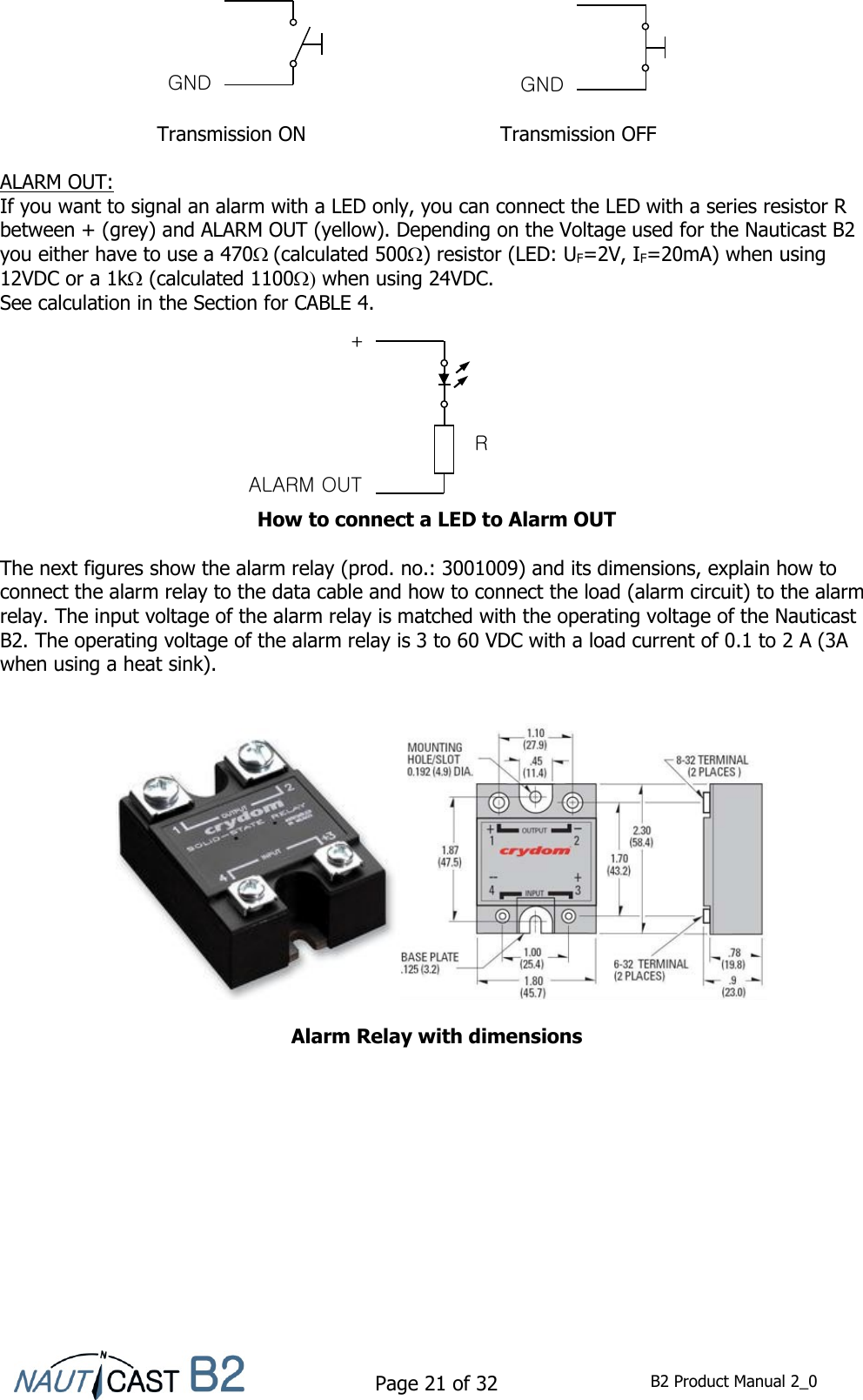    Page 21 of 32  B2 Product Manual 2_0         Transmission ON  Transmission OFF  ALARM OUT: If you want to signal an alarm with a LED only, you can connect the LED with a series resistor R between + (grey) and ALARM OUT (yellow). Depending on the Voltage used for the Nauticast B2 you either have to use a 470(calculated 500) resistor (LED: UF=2V, IF=20mA) when using 12VDC or a 1k (calculated 1100 when using 24VDC.  See calculation in the Section for CABLE 4.         How to connect a LED to Alarm OUT  The next figures show the alarm relay (prod. no.: 3001009) and its dimensions, explain how to connect the alarm relay to the data cable and how to connect the load (alarm circuit) to the alarm relay. The input voltage of the alarm relay is matched with the operating voltage of the Nauticast B2. The operating voltage of the alarm relay is 3 to 60 VDC with a load current of 0.1 to 2 A (3A when using a heat sink).     Alarm Relay with dimensions   GND GND ALARM OUT R + 