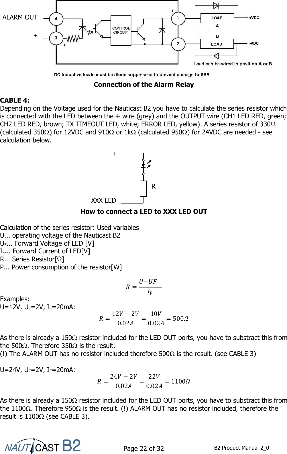    Page 22 of 32  B2 Product Manual 2_0             Connection of the Alarm Relay  CABLE 4: Depending on the Voltage used for the Nauticast B2 you have to calculate the series resistor which is connected with the LED between the + wire (grey) and the OUTPUT wire (CH1 LED RED, green; CH2 LED RED, brown; TX TIMEOUT LED, white; ERROR LED, yellow). A series resistor of 330 (calculated 350) for 12VDC and 910 or 1k (calculated 950) for 24VDC are needed - see calculation below.         How to connect a LED to XXX LED OUT  Calculation of the series resistor: Used variables U... operating voltage of the Nauticast B2 UF... Forward Voltage of LED [V] IF... Forward Current of LED[V] R... Series Resistor[Ω] P... Power consumption of the resistor[W]    Examples: U=12V, UF=2V, IF=20mA:      As there is already a 150 resistor included for the LED OUT ports, you have to substract this from the 500. Therefore 350 is the result. (!) The ALARM OUT has no resistor included therefore 500 is the result. (see CABLE 3)  U=24V, UF=2V, IF=20mA:      As there is already a 150 resistor included for the LED OUT ports, you have to substract this from the 1100. Therefore 950 is the result. (!) ALARM OUT has no resistor included, therefore the result is 1100 (see CABLE 3).   ALARM OUT + XXX LED R + 