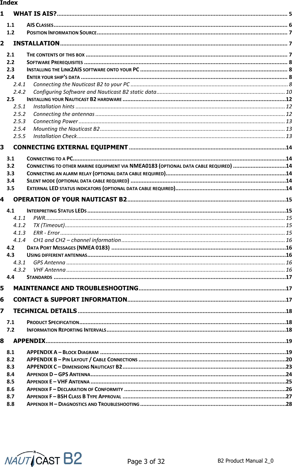    Page 3 of 32  B2 Product Manual 2_0  Index 1 WHAT IS AIS? ................................................................................................................................................ 5 1.1 AIS CLASSES .................................................................................................................................................. 6 1.2 POSITION INFORMATION SOURCE ....................................................................................................................... 7 2 INSTALLATION .............................................................................................................................................. 7 2.1 THE CONTENTS OF THIS BOX .............................................................................................................................. 7 2.2 SOFTWARE PREREQUISITES ............................................................................................................................... 8 2.3 INSTALLING THE LINK2AIS SOFTWARE ONTO YOUR PC ............................................................................................ 8 2.4 ENTER YOUR SHIP’S DATA ................................................................................................................................. 8 2.4.1 Connecting the Nauticast B2 to your PC ....................................................................................................... 8 2.4.2 Configuring Software and Nauticast B2 static data .................................................................................... 10 2.5 INSTALLING YOUR NAUTICAST B2 HARDWARE ......................................................................................................12 2.5.1 Installation hints ......................................................................................................................................... 12 2.5.2 Connecting the antennas ............................................................................................................................ 12 2.5.3 Connecting Power ....................................................................................................................................... 13 2.5.4 Mounting the Nauticast B2 ......................................................................................................................... 13 2.5.5 Installation Check ........................................................................................................................................ 13 3 CONNECTING EXTERNAL EQUIPMENT ..................................................................................................14 3.1 CONNECTING TO A PC .....................................................................................................................................14 3.2 CONNECTING TO OTHER MARINE EQUIPMENT VIA NMEA0183 (OPTIONAL DATA CABLE REQUIRED) .................................14 3.3 CONNECTING AN ALARM RELAY (OPTIONAL DATA CABLE REQUIRED) ...........................................................................14 3.4 SILENT MODE (OPTIONAL DATA CABLE REQUIRED) .................................................................................................14 3.5 EXTERNAL LED STATUS INDICATORS (OPTIONAL DATA CABLE REQUIRED).....................................................................14 4 OPERATION OF YOUR NAUTICAST B2 ...................................................................................................15 4.1 INTERPRETING STATUS LEDS ............................................................................................................................15 4.1.1 PWR............................................................................................................................................................. 15 4.1.2 TX (Timeout) ................................................................................................................................................ 15 4.1.3 ERR - Error ................................................................................................................................................... 15 4.1.4 CH1 and CH2 – channel information ........................................................................................................... 16 4.2 DATA PORT MESSAGES (NMEA 0183) .............................................................................................................16 4.3 USING DIFFERENT ANTENNAS ............................................................................................................................16 4.3.1 GPS Antenna ............................................................................................................................................... 16 4.3.2 VHF Antenna ............................................................................................................................................... 16 4.4 STANDARDS .................................................................................................................................................17 5 MAINTENANCE AND TROUBLESHOOTING ............................................................................................17 6 CONTACT &amp; SUPPORT INFORMATION ...................................................................................................17 7 TECHNICAL DETAILS ..................................................................................................................................18 7.1 PRODUCT SPECIFICATION .................................................................................................................................18 7.2 INFORMATION REPORTING INTERVALS ................................................................................................................18 8 APPENDIX ......................................................................................................................................................19 8.1 APPENDIX A – BLOCK DIAGRAM ....................................................................................................................19 8.2 APPENDIX B – PIN LAYOUT / CABLE CONNECTIONS ............................................................................................20 8.3 APPENDIX C – DIMENSIONS NAUTICAST B2 ......................................................................................................23 8.4 APPENDIX D – GPS ANTENNA ..........................................................................................................................24 8.5 APPENDIX E – VHF ANTENNA ..........................................................................................................................25 8.6 APPENDIX F – DECLARATION OF CONFORMITY .....................................................................................................26 8.7 APPENDIX F – BSH CLASS B TYPE APPROVAL ......................................................................................................27 8.8 APPENDIX H – DIAGNOSTICS AND TROUBLESHOOTING ...........................................................................................28    