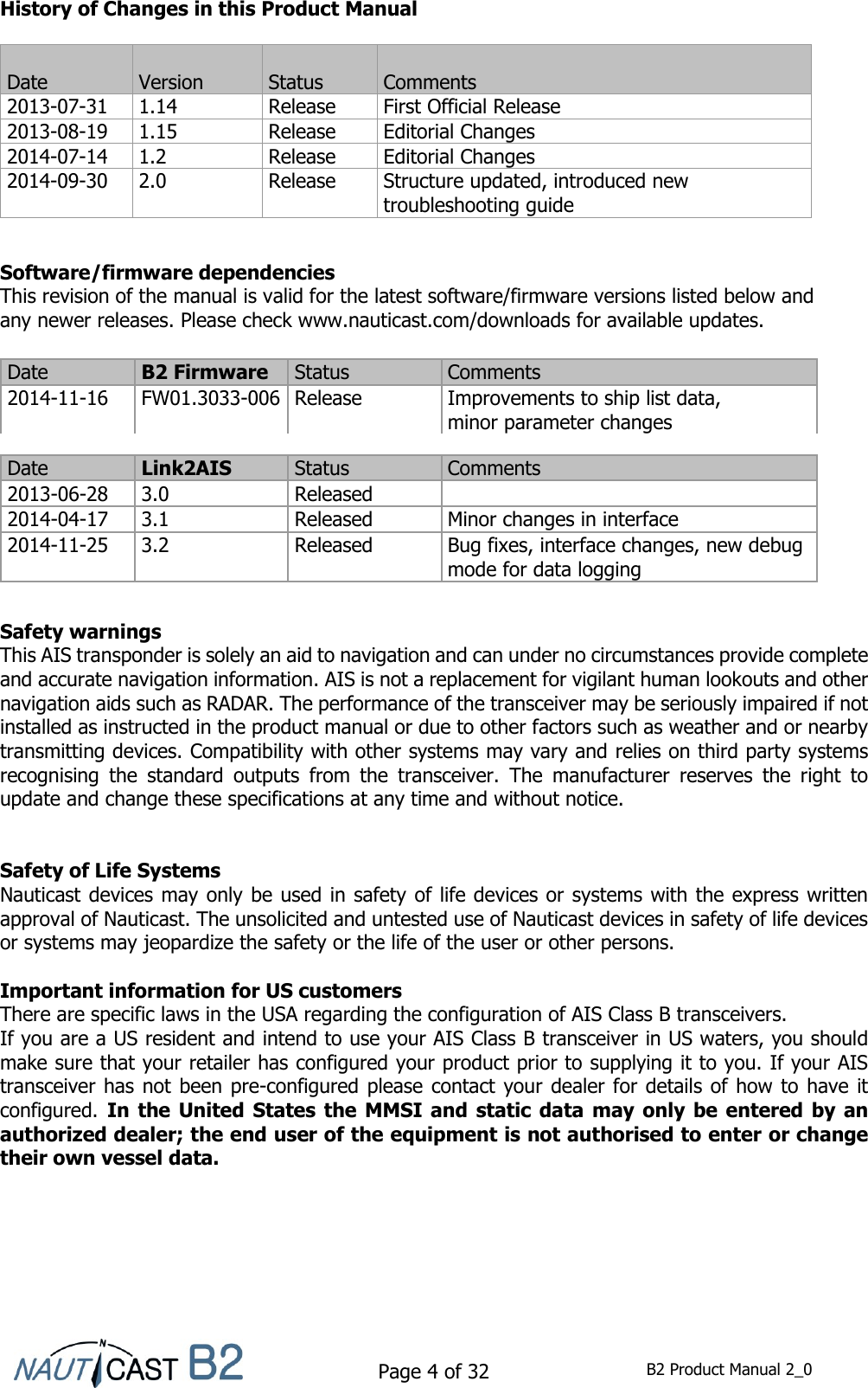    Page 4 of 32  B2 Product Manual 2_0  History of Changes in this Product Manual           Software/firmware dependencies This revision of the manual is valid for the latest software/firmware versions listed below and  any newer releases. Please check www.nauticast.com/downloads for available updates.             Safety warnings This AIS transponder is solely an aid to navigation and can under no circumstances provide complete and accurate navigation information. AIS is not a replacement for vigilant human lookouts and other navigation aids such as RADAR. The performance of the transceiver may be seriously impaired if not installed as instructed in the product manual or due to other factors such as weather and or nearby transmitting devices. Compatibility with other systems may vary and relies on third party systems recognising  the  standard  outputs  from  the  transceiver.  The  manufacturer  reserves  the  right  to update and change these specifications at any time and without notice.   Safety of Life Systems Nauticast devices may only be used in safety of life devices or systems with the express written approval of Nauticast. The unsolicited and untested use of Nauticast devices in safety of life devices or systems may jeopardize the safety or the life of the user or other persons.  Important information for US customers There are specific laws in the USA regarding the configuration of AIS Class B transceivers. If you are a US resident and intend to use your AIS Class B transceiver in US waters, you should make sure that your retailer has configured your product prior to supplying it to you. If your AIS transceiver has not been pre-configured please contact your dealer for details of how to have it configured. In  the  United States the MMSI and  static  data  may  only  be entered by  an authorized dealer; the end user of the equipment is not authorised to enter or change their own vessel data.     Date  Version  Status  Comments 2013-07-31 1.14 Release First Official Release 2013-08-19 1.15 Release Editorial Changes 2014-07-14 1.2 Release Editorial Changes 2014-09-30 2.0 Release Structure updated, introduced new troubleshooting guide Date B2 Firmware  Status Comments 2014-11-16 FW01.3033-006  Release Improvements to ship list data, minor parameter changes Date Link2AIS Status Comments 2013-06-28 3.0 Released  2014-04-17 3.1 Released Minor changes in interface 2014-11-25 3.2 Released Bug fixes, interface changes, new debug mode for data logging 