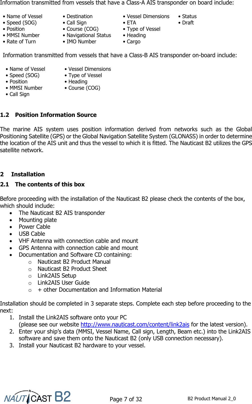    Page 7 of 32  B2 Product Manual 2_0  Information transmitted from vessels that have a Class-A AIS transponder on board include:  • Name of Vessel • Destination • Vessel Dimensions • Status • Speed (SOG) • Call Sign • ETA • Draft • Position • Course (COG) • Type of Vessel  • MMSI Number • Navigational Status • Heading  • Rate of Turn • IMO Number • Cargo  Information transmitted from vessels that have a Class-B AIS transponder on-board include:  • Name of Vessel  • Vessel Dimensions  • Speed (SOG)  • Type of Vessel  • Position  • Heading  • MMSI Number  • Course (COG)  • Call Sign      1.2 Position Information Source  The  marine  AIS  system  uses  position  information  derived  from  networks  such  as  the  Global Positioning Satellite (GPS) or the Global Navigation Satellite System (GLONASS) in order to determine the location of the AIS unit and thus the vessel to which it is fitted. The Nauticast B2 utilizes the GPS satellite network.   2 Installation 2.1 The contents of this box  Before proceeding with the installation of the Nauticast B2 please check the contents of the box, which should include:   The Nauticast B2 AIS transponder  Mounting plate  Power Cable  USB Cable  VHF Antenna with connection cable and mount  GPS Antenna with connection cable and mount  Documentation and Software CD containing: o Nauticast B2 Product Manual o Nauticast B2 Product Sheet o Link2AIS Setup o Link2AIS User Guide o + other Documentation and Information Material   Installation should be completed in 3 separate steps. Complete each step before proceeding to the next:  1. Install the Link2AIS software onto your PC  (please see our website http://www.nauticast.com/content/link2ais for the latest version).  2. Enter your ship’s data (MMSI, Vessel Name, Call sign, Length, Beam etc.) into the Link2AIS software and save them onto the Nauticast B2 (only USB connection necessary).  3. Install your Nauticast B2 hardware to your vessel.    