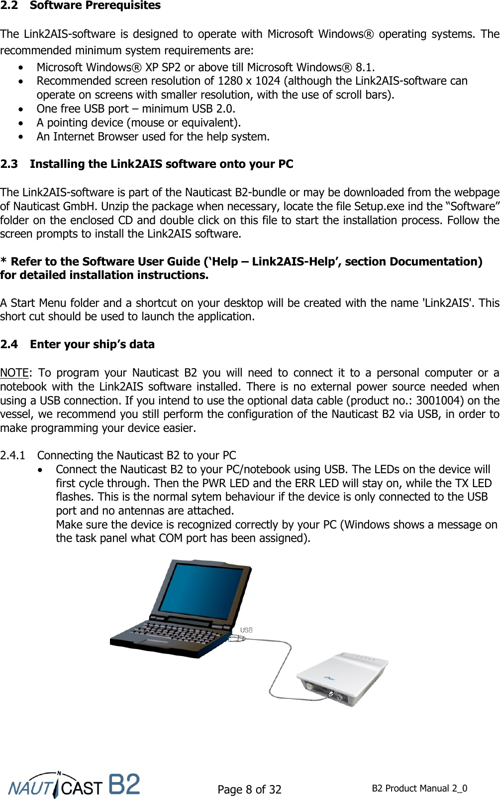    Page 8 of 32  B2 Product Manual 2_0  2.2 Software Prerequisites  The Link2AIS-software is  designed to operate with Microsoft Windows® operating  systems. The recommended minimum system requirements are:  Microsoft Windows® XP SP2 or above till Microsoft Windows® 8.1.  Recommended screen resolution of 1280 x 1024 (although the Link2AIS-software can operate on screens with smaller resolution, with the use of scroll bars).  One free USB port – minimum USB 2.0.  A pointing device (mouse or equivalent).  An Internet Browser used for the help system.  2.3 Installing the Link2AIS software onto your PC  The Link2AIS-software is part of the Nauticast B2-bundle or may be downloaded from the webpage of Nauticast GmbH. Unzip the package when necessary, locate the file Setup.exe ind the “Software” folder on the enclosed CD and double click on this file to start the installation process. Follow the screen prompts to install the Link2AIS software.  * Refer to the Software User Guide (‘Help – Link2AIS-Help’, section Documentation) for detailed installation instructions.  A Start Menu folder and a shortcut on your desktop will be created with the name &apos;Link2AIS&apos;. This short cut should be used to launch the application.  2.4 Enter your ship’s data  NOTE:  To  program  your  Nauticast  B2  you  will  need  to  connect  it  to  a  personal  computer  or  a notebook with  the  Link2AIS  software  installed. There is  no  external power source needed when using a USB connection. If you intend to use the optional data cable (product no.: 3001004) on the vessel, we recommend you still perform the configuration of the Nauticast B2 via USB, in order to make programming your device easier.  2.4.1 Connecting the Nauticast B2 to your PC  Connect the Nauticast B2 to your PC/notebook using USB. The LEDs on the device will first cycle through. Then the PWR LED and the ERR LED will stay on, while the TX LED flashes. This is the normal sytem behaviour if the device is only connected to the USB port and no antennas are attached. Make sure the device is recognized correctly by your PC (Windows shows a message on the task panel what COM port has been assigned).       