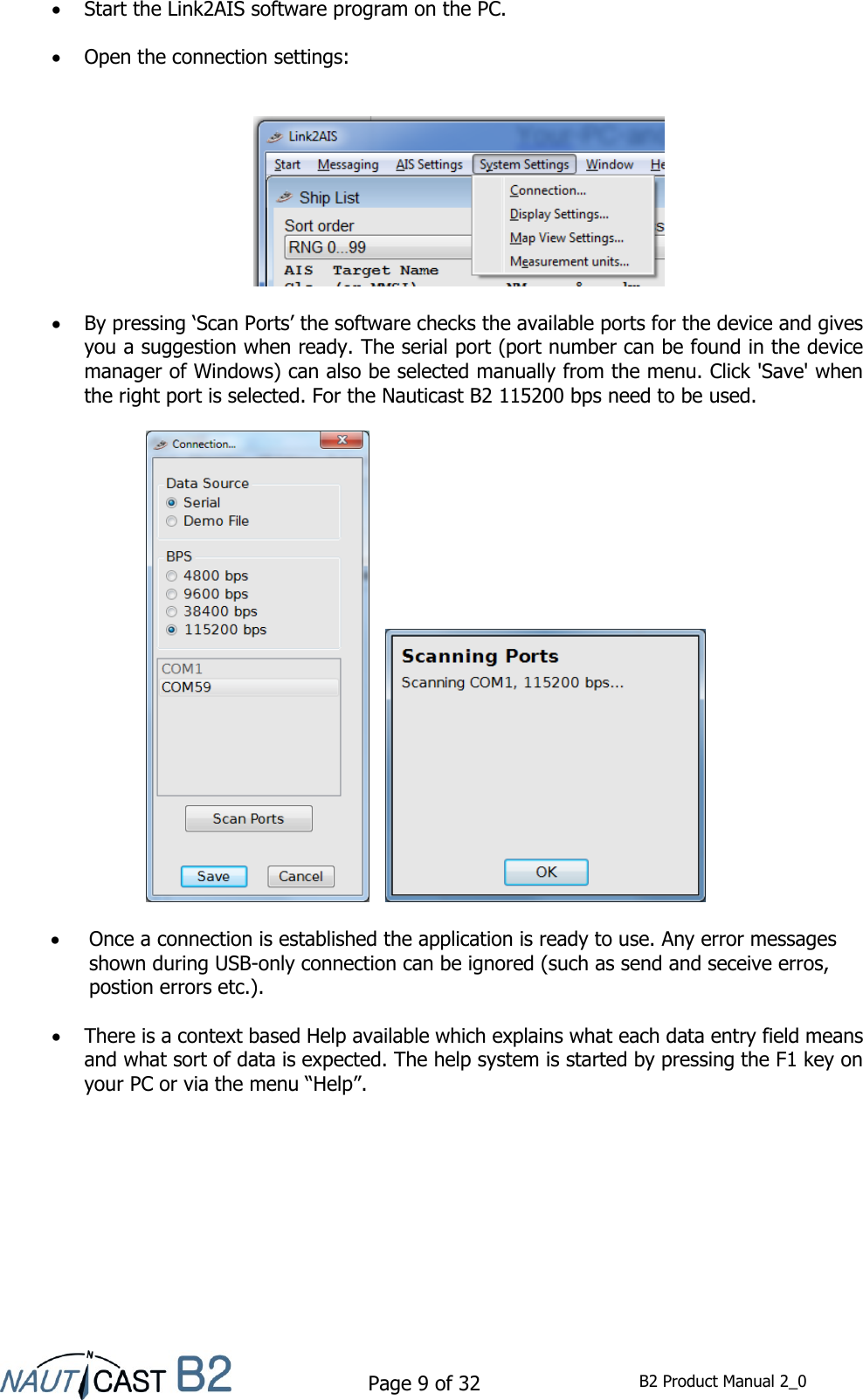    Page 9 of 32  B2 Product Manual 2_0   Start the Link2AIS software program on the PC.   Open the connection settings:      By pressing ‘Scan Ports’ the software checks the available ports for the device and gives you a suggestion when ready. The serial port (port number can be found in the device manager of Windows) can also be selected manually from the menu. Click &apos;Save&apos; when the right port is selected. For the Nauticast B2 115200 bps need to be used.        Once a connection is established the application is ready to use. Any error messages shown during USB-only connection can be ignored (such as send and seceive erros, postion errors etc.).    There is a context based Help available which explains what each data entry field means and what sort of data is expected. The help system is started by pressing the F1 key on your PC or via the menu “Help”.    