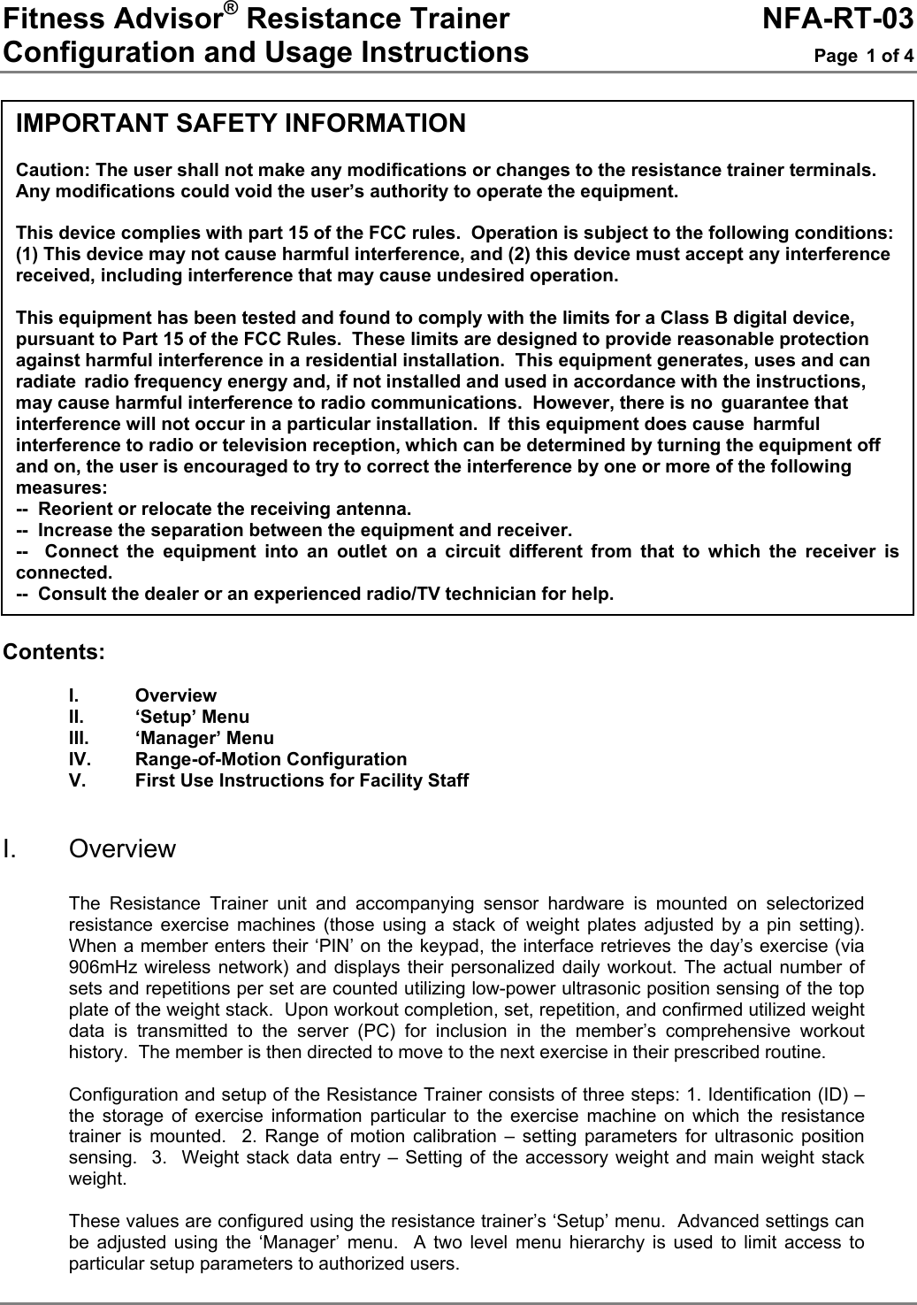 Fitness Advisor® Resistance Trainer     NFA-RT-03 Configuration and Usage Instructions  Page 1 of 4                       Contents:  I. Overview II. ‘Setup’ Menu III. ‘Manager’ Menu IV. Range-of-Motion Configuration V.  First Use Instructions for Facility Staff   I. Overview  The Resistance Trainer unit and accompanying sensor hardware is mounted on selectorized resistance exercise machines (those using a stack of weight plates adjusted by a pin setting). When a member enters their ‘PIN’ on the keypad, the interface retrieves the day’s exercise (via 906mHz wireless network) and displays their personalized daily workout. The actual number of sets and repetitions per set are counted utilizing low-power ultrasonic position sensing of the top plate of the weight stack.  Upon workout completion, set, repetition, and confirmed utilized weight data is transmitted to the server (PC) for inclusion in the member’s comprehensive workout history.  The member is then directed to move to the next exercise in their prescribed routine.  Configuration and setup of the Resistance Trainer consists of three steps: 1. Identification (ID) – the storage of exercise information particular to the exercise machine on which the resistance trainer is mounted.  2. Range of motion calibration – setting parameters for ultrasonic position sensing.  3.  Weight stack data entry – Setting of the accessory weight and main weight stack weight.  These values are configured using the resistance trainer’s ‘Setup’ menu.  Advanced settings can be adjusted using the ‘Manager’ menu.  A two level menu hierarchy is used to limit access to particular setup parameters to authorized users. IMPORTANT SAFETY INFORMATION  Caution: The user shall not make any modifications or changes to the resistance trainer terminals.  Any modifications could void the user’s authority to operate the equipment.  This device complies with part 15 of the FCC rules.  Operation is subject to the following conditions: (1) This device may not cause harmful interference, and (2) this device must accept any interference received, including interference that may cause undesired operation.  This equipment has been tested and found to comply with the limits for a Class B digital device, pursuant to Part 15 of the FCC Rules.  These limits are designed to provide reasonable protection against harmful interference in a residential installation.  This equipment generates, uses and can radiate radio frequency energy and, if not installed and used in accordance with the instructions, may cause harmful interference to radio communications.  However, there is no guarantee that interference will not occur in a particular installation.  If this equipment does cause harmful interference to radio or television reception, which can be determined by turning the equipment off and on, the user is encouraged to try to correct the interference by one or more of the following measures: --  Reorient or relocate the receiving antenna. --  Increase the separation between the equipment and receiver. --  Connect the equipment into an outlet on a circuit different from that to which the receiver is connected. --  Consult the dealer or an experienced radio/TV technician for help. 