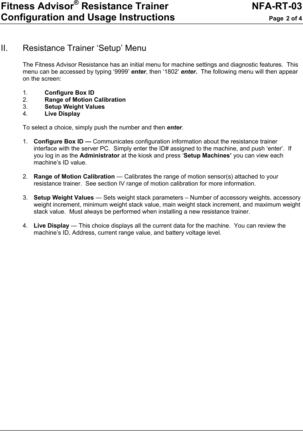 Fitness Advisor® Resistance Trainer     NFA-RT-03 Configuration and Usage Instructions  Page 2 of 4   II.  Resistance Trainer ‘Setup’ Menu  The Fitness Advisor Resistance has an initial menu for machine settings and diagnostic features.  This menu can be accessed by typing ‘9999’ enter, then ‘1802’ enter.  The following menu will then appear on the screen:  1.  Configure Box ID 2.  Range of Motion Calibration 3.  Setup Weight Values 4.  Live Display  To select a choice, simply push the number and then enter.   1.  Configure Box ID — Communicates configuration information about the resistance trainer interface with the server PC.  Simply enter the ID# assigned to the machine, and push ‘enter’.  If you log in as the Administrator at the kiosk and press ‘Setup Machines’ you can view each machine’s ID value.  2.  Range of Motion Calibration — Calibrates the range of motion sensor(s) attached to your resistance trainer.  See section IV range of motion calibration for more information.    3.  Setup Weight Values — Sets weight stack parameters – Number of accessory weights, accessory weight increment, minimum weight stack value, main weight stack increment, and maximum weight stack value.  Must always be performed when installing a new resistance trainer.  4.  Live Display — This choice displays all the current data for the machine.  You can review the machine’s ID, Address, current range value, and battery voltage level.  