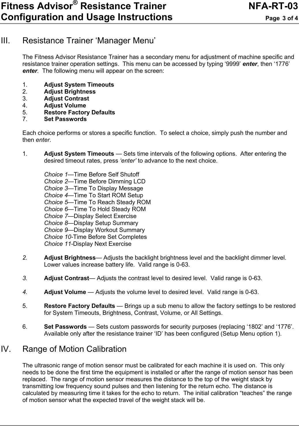 Fitness Advisor® Resistance Trainer     NFA-RT-03 Configuration and Usage Instructions  Page 3 of 4  III. Resistance Trainer ‘Manager Menu’  The Fitness Advisor Resistance Trainer has a secondary menu for adjustment of machine specific and resistance trainer operation settings.  This menu can be accessed by typing ‘9999’ enter, then ‘1776’ enter.  The following menu will appear on the screen:  1.  Adjust System Timeouts 2.  Adjust Brightness 3.  Adjust Contrast 4.  Adjust Volume 5.  Restore Factory Defaults 7.   Set Passwords  Each choice performs or stores a specific function.  To select a choice, simply push the number and then enter.   1.  Adjust System Timeouts — Sets time intervals of the following options.  After entering the desired timeout rates, press ‘enter’ to advance to the next choice.  Choice 1—Time Before Self Shutoff Choice 2—Time Before Dimming LCD Choice 3—Time To Display Message Choice 4—Time To Start ROM Setup Choice 5—Time To Reach Steady ROM Choice 6—Time To Hold Steady ROM Choice 7—Display Select Exercise Choice 8—Display Setup Summary Choice 9—Display Workout Summary Choice 10-Time Before Set Completes Choice 11-Display Next Exercise  2.  Adjust Brightness— Adjusts the backlight brightness level and the backlight dimmer level.  Lower values increase battery life.  Valid range is 0-63.  3.  Adjust Contrast— Adjusts the contrast level to desired level.  Valid range is 0-63.   4.  Adjust Volume — Adjusts the volume level to desired level.  Valid range is 0-63.                 5.  Restore Factory Defaults — Brings up a sub menu to allow the factory settings to be restored for System Timeouts, Brightness, Contrast, Volume, or All Settings.  6.  Set Passwords — Sets custom passwords for security purposes (replacing ‘1802’ and ‘1776’.  Available only after the resistance trainer ‘ID’ has been configured (Setup Menu option 1).  IV.  Range of Motion Calibration  The ultrasonic range of motion sensor must be calibrated for each machine it is used on.  This only needs to be done the first time the equipment is installed or after the range of motion sensor has been replaced.  The range of motion sensor measures the distance to the top of the weight stack by transmitting low frequency sound pulses and then listening for the return echo. The distance is calculated by measuring time it takes for the echo to return.  The initial calibration “teaches” the range of motion sensor what the expected travel of the weight stack will be.  