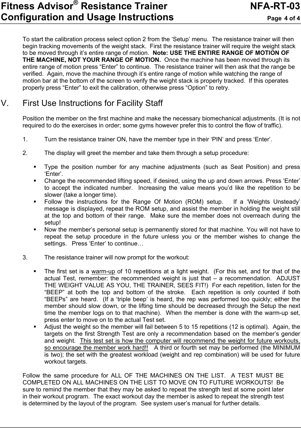 Fitness Advisor® Resistance Trainer     NFA-RT-03 Configuration and Usage Instructions  Page 4 of 4  To start the calibration process select option 2 from the ‘Setup’ menu.  The resistance trainer will then begin tracking movements of the weight stack.  First the resistance trainer will require the weight stack to be moved through it’s entire range of motion.  Note: USE THE ENTIRE RANGE OF MOTION OF THE MACHINE, NOT YOUR RANGE OF MOTION.  Once the machine has been moved through its entire range of motion press “Enter” to continue.  The resistance trainer will then ask that the range be verified.  Again, move the machine through it’s entire range of motion while watching the range of motion bar at the bottom of the screen to verify the weight stack is properly tracked.  If this operates properly press “Enter” to exit the calibration, otherwise press “Option” to retry.  V.  First Use Instructions for Facility Staff  Position the member on the first machine and make the necessary biomechanical adjustments. (It is not required to do the exercises in order; some gyms however prefer this to control the flow of traffic).  1.  Turn the resistance trainer ON, have the member type in their ‘PIN’ and press ‘Enter’.   2.  The display will greet the member and take them through a setup procedure:    Type the position number for any machine adjustments (such as Seat Position) and press ‘Enter’.   Change the recommended lifting speed, if desired, using the up and down arrows. Press ‘Enter’ to accept the indicated number.  Increasing the value means you’d like the repetition to be slower (take a longer time).   Follow the instructions for the Range Of Motion (ROM) setup.   If a ‘Weights Unsteady’ message is displayed, repeat the ROM setup, and assist the member in holding the weight still at the top and bottom of their range.  Make sure the member does not overreach during the setup!   Now the member’s personal setup is permanently stored for that machine. You will not have to repeat the setup procedure in the future unless you or the member wishes to change the settings.   Press ‘Enter’ to continue…  3. The resistance trainer will now prompt for the workout:    The first set is a warm-up of 10 repetitions at a light weight.  (For this set, and for that of the actual Test, remember: the recommended weight is just that – a recommendation.  ADJUST THE WEIGHT VALUE AS YOU, THE TRAINER, SEES FIT!)  For each repetition, listen for the “BEEP” at both the top and bottom of the stroke.  Each repetition is only counted if both “BEEPs” are heard.  (If a ‘triple beep’ is heard, the rep was performed too quickly; either the member should slow down, or the lifting time should be decreased through the Setup the next time the member logs on to that machine).  When the member is done with the warm-up set, press enter to move on to the actual Test set.   Adjust the weight so the member will fail between 5 to 15 repetitions (12 is optimal).  Again, the targets on the first Strength Test are only a recommendation based on the member’s gender and weight.  This test set is how the computer will recommend the weight for future workouts, so encourage the member work hard!!   A third or fourth set may be performed (the MINIMUM is two); the set with the greatest workload (weight and rep combination) will be used for future workout targets.  Follow the same procedure for ALL OF THE MACHINES ON THE LIST.  A TEST MUST BE COMPLETED ON ALL MACHINES ON THE LIST TO MOVE ON TO FUTURE WORKOUTS!  Be sure to remind the member that they may be asked to repeat the strength test at some point later in their workout program.  The exact workout day the member is asked to repeat the strength test is determined by the layout of the program.  See system user’s manual for further details. 