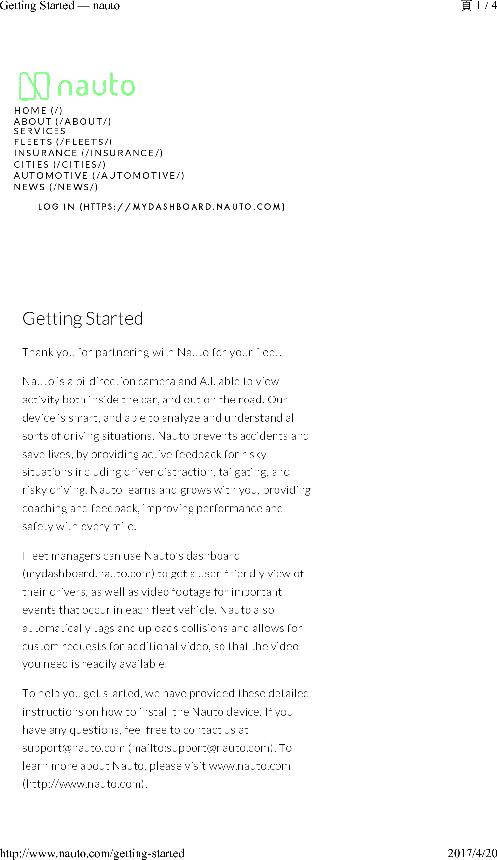 Getting StartedThank you for partnering with Nauto for your fleet!Nauto is a bi-direction camera and A.I. able to view activity both inside the car, and out on the road. Our device is smart, and able to analyze and understand all sorts of driving situations. Nauto prevents accidents and save lives, by providing active feedback for risky situations including driver distraction, tailgating, and risky driving. Nauto learns and grows with you, providing coaching and feedback, improving performance and safety with every mile.Fleet managers can use Nauto’s dashboard (mydashboard.nauto.com) to get a user-friendly view of their drivers, as well as video footage for important events that occur in each fleet vehicle. Nauto also automatically tags and uploads collisions and allows for custom requests for additional video, so that the video you need is readily available.To help you get started, we have provided these detailed instructions on how to install the Nauto device. If you have any questions, feel free to contact us at support@nauto.com (mailto:support@nauto.com). To learn more about Nauto, please visit www.nauto.com(http://www.nauto.com).H O M E   ( / )A B O U T   ( / A B O U T / )N E W S   ( /N E W S / )L O G   I N   ( H T T P S : / / M Y D A S H B O A R D . N A U T O . C O M )S E R V I C E SF L E E T S   ( / F L E E T S / )I N S U R A N C E   ( / I N S U R A N C E / )C I T I E S   (/ C I T I E S / )A U T O M O T I V E   ( / A U T O M O T I V E / )1 / 4Getting Started —nauto2017/4/20http://www.nauto.com/getting-started