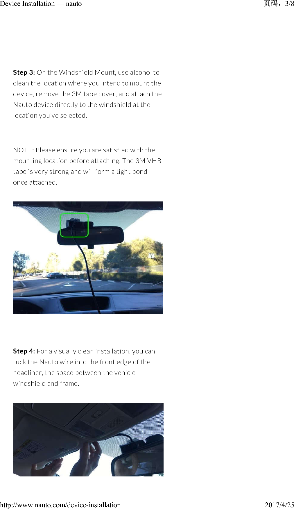 Step 3: On the Windshield Mount,use alcohol to clean the location where you intend to mount the device,remove the 3M tape cover, and attach the Nauto device directly to the windshield at the location you’ve selected.NOTE: Please ensure you are satisfied with the mounting location before attaching. The 3M VHB tape is very strong and will form a tight bond once attached.Step 4: For a visually clean installation, you can tuck the Nauto wire into the front edge of the headliner, the space between the vehicle windshield and frame. 3/8Device Installation — nauto2017/4/25http://www.nauto.com/device-installation