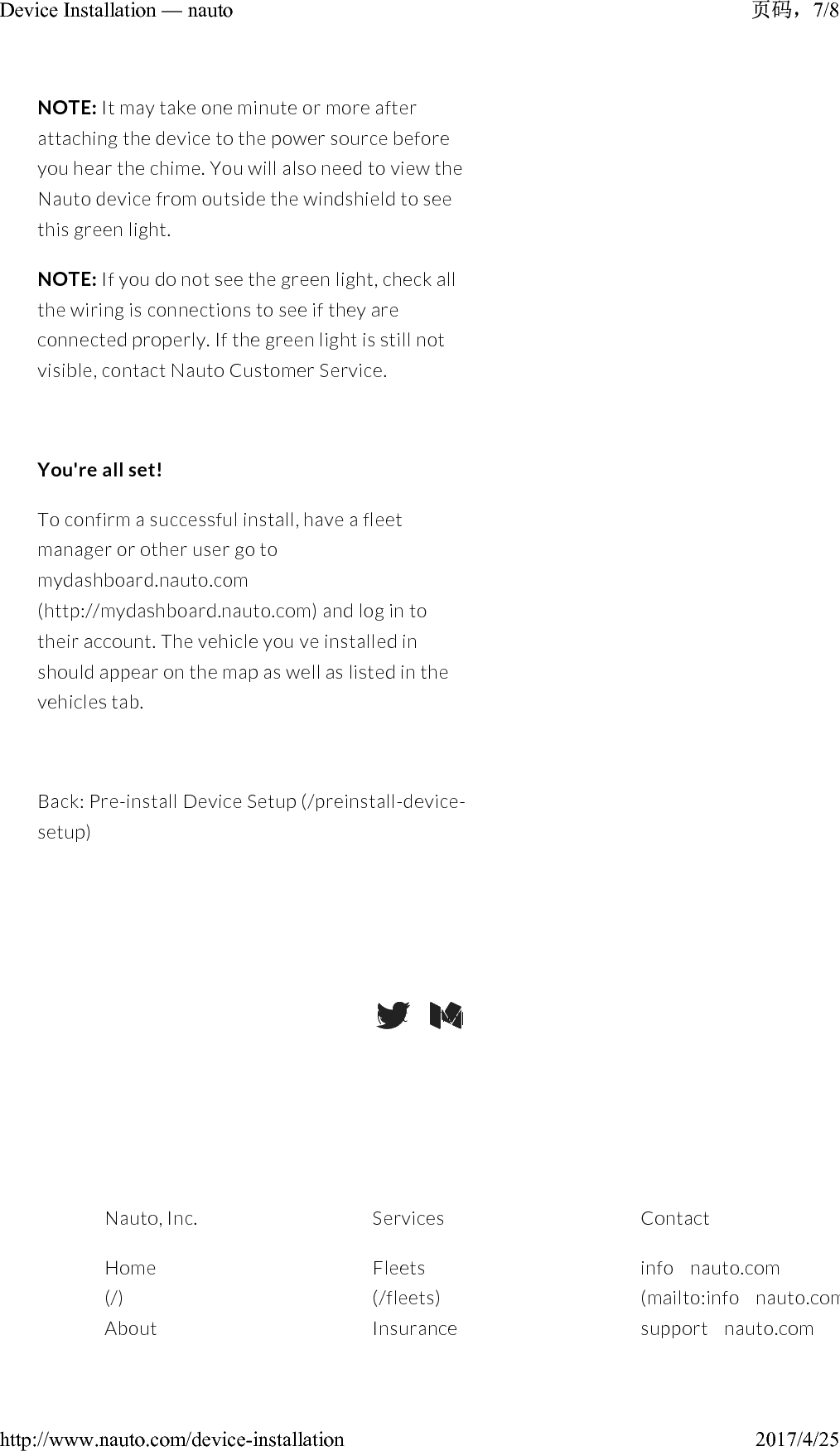NOTE: It may take one minute or more after attaching the device to the power source before you hear the chime. You will also need to view the Nauto device from outside the windshield to see this green light.NOTE: If you do not see the green light, check all the wiring is connections to see if they are connected properly. If the green light is still not visible, contact Nauto Customer Service.You&apos;re all set!To confirm a successful install, have a fleet manager or other user go to mydashboard.nauto.com(http://mydashboard.nauto.com)and log in to their account. The vehicle you&apos; ve installed in should appear on the map as well as listed in the vehicles tab.Back: Pre-install Device Setup (/preinstall-device-setup)(https://twitter.com/NAUTODriver)(https://medium.com/@ stefanheck)Nauto, Inc.Home(/)AboutServicesFleets(/fleets)InsuranceContactinfo@ nauto.com(mailto:info@ nauto.com)support@ nauto.com7/8Device Installation — nauto2017/4/25http://www.nauto.com/device-installation