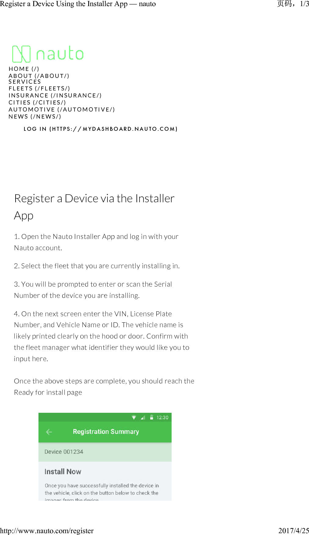 Register a Device via the Installer App1. Open the Nauto Installer App and log in with your Nauto account.2. Select the fleet that you are currently installing in.3. You will be prompted to enter or scan the Serial Number of the device you are installing.4. On the next screen enter the VIN, License Plate Number, and Vehicle Name or ID. The vehicle name is likely printed clearly on the hood or door. Confirm with the fleet manager what identifier they would like you to input here.Once the above steps are complete, you should reach the Ready for install pageH O M E   ( / )A B O U T   ( / A B O U T / )N E W S   ( / N E W S / )L O G   I N   ( H T T P S : / / M Y D A S H B O A R D . N A U T O . C O M )S E R V I C E SF L E E T S   ( / F L E E T S / )I N S U R A N C E   ( / I N S U R A N C E / )C I T I E S   ( / C I T I E S / )A U T O M O T I V E   ( / A U T O M O T I V E / )1/3Register a Device Using the Installer App — nauto2017/4/25http://www.nauto.com/register