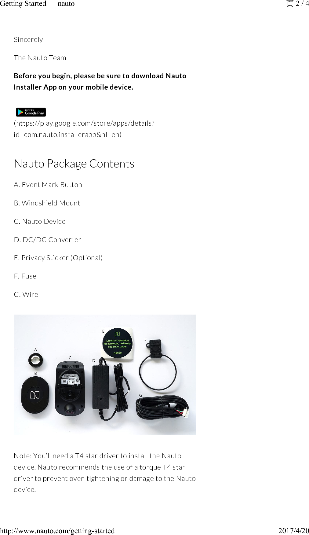 Sincerely,The Nauto TeamBefore you begin, please be sure to download Nauto Installer App on your mobile device.(https://play.google.com/store/apps/details?id=com.nauto.installerapp&amp;hl=en)Nauto Package ContentsA. Event Mark ButtonB. Windshield MountC. Nauto DeviceD. DC/DC ConverterE. Privacy Sticker (Optional)F. FuseG.WireNote: You’ll need a T4 star driver to install the Nauto device. Nauto recommends the use of a torque T4 star driver to prevent over-tightening or damage to the Nauto device.2 / 4Getting Started —nauto2017/4/20http://www.nauto.com/getting-started