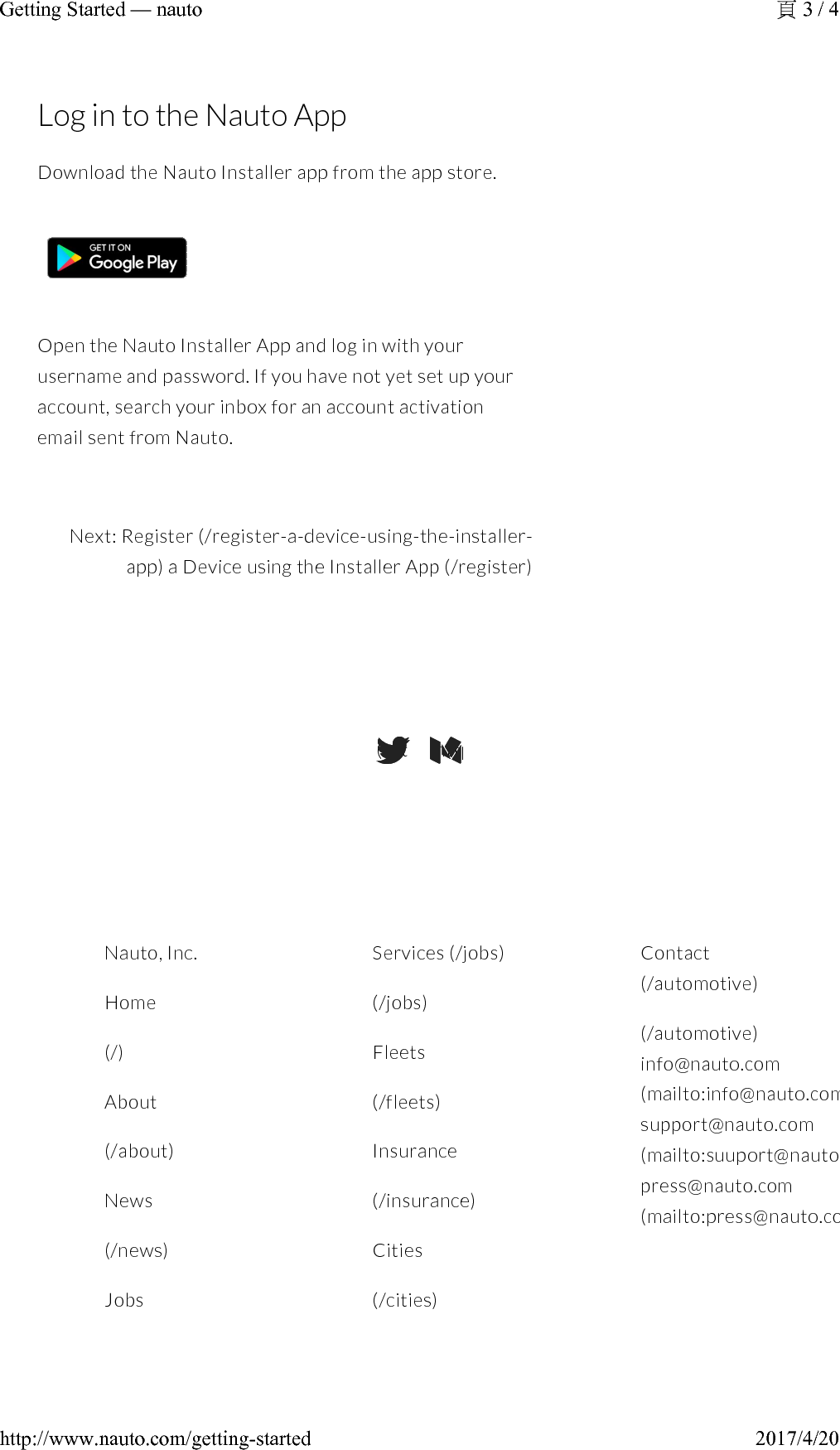 Log in to the Nauto AppDownload the Nauto Installer app from the app store.Open the Nauto Installer App and log in with your username and password. If you have not yet set up your account,search your inbox for an account activation email sent from Nauto.Next: Register (/register-a-device-using-the-installer-app)a Device using the Installer App (/register)(https://twitter.com/NAUTODriver)(https://medium.com/@stefanheck)Nauto, Inc.Home(/)About(/about)News(/news)JobsServices (/jobs)(/jobs)Fleets(/fleets)Insurance(/insurance)Cities(/cities)Contact(/automotive)(/automotive)info@nauto.com(mailto:info@nauto.com)support@nauto.com(mailto:suuport@nauto.com)press@nauto.com(mailto:press@nauto.com)3 / 4Getting Started —nauto2017/4/20http://www.nauto.com/getting-started