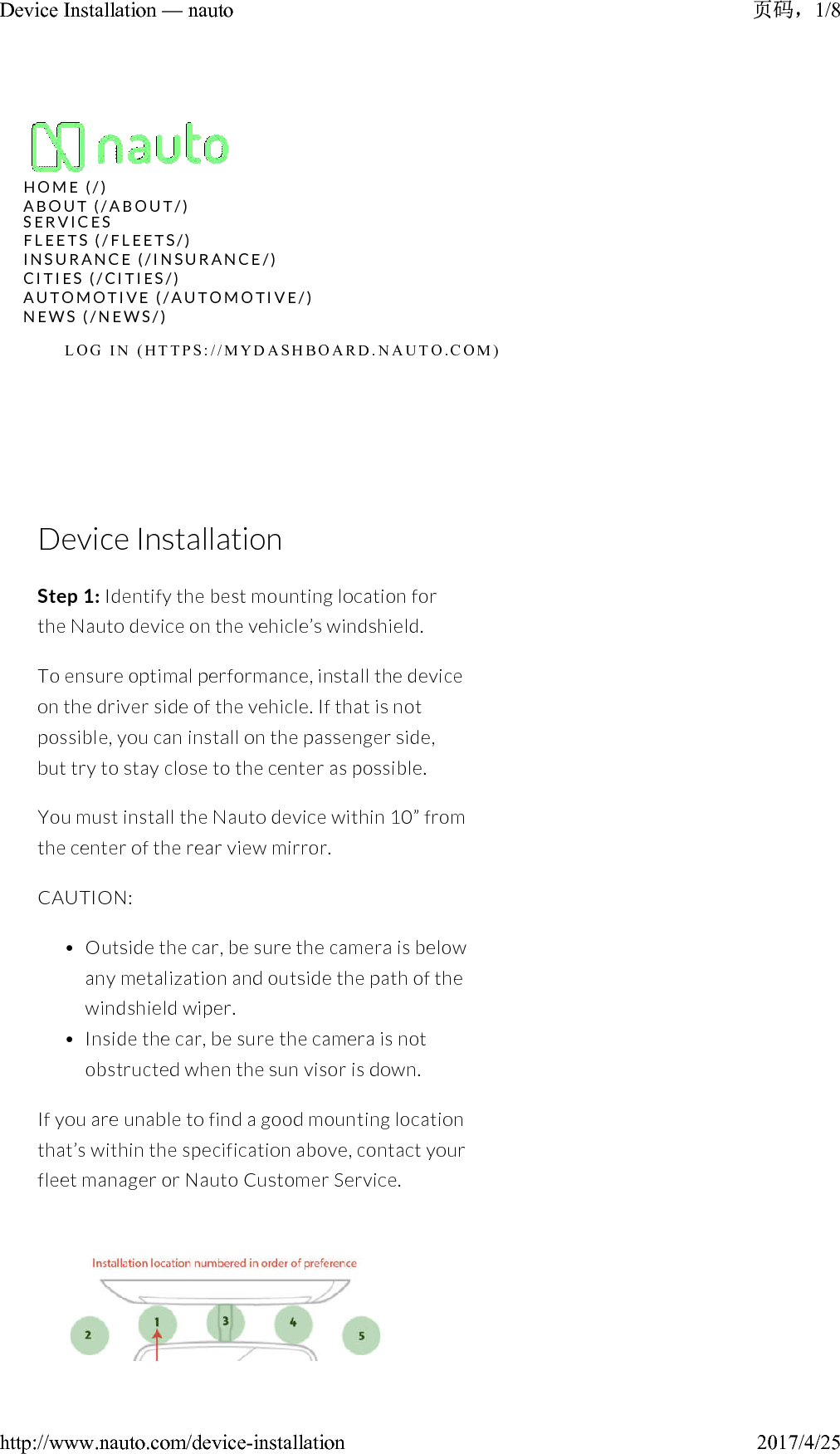 Device InstallationStep 1: Identify the best mounting location for the Nauto device on the vehicle’s windshield.To ensure optimal performance, install the device on the driver side of the vehicle. If that is not possible, you can install on the passenger side, but try to stay close to the center as possible.You must install the Nauto device within 10” from the center of the rear view mirror.CAUTION:• Outside the car, be sure the camera is below any metalization and outside the path of the windshield wiper.• Inside the car, be sure the camera is not obstructed when the sun visor is down.If you are unable to find a good mounting location that’s within the specification above, contact your fleet manager or Nauto Customer Service.H O M E   ( / )A B O U T   ( / A B O U T / )N E W S   ( / N E W S / )L O G   I N   ( H T T P S : / / M Y D A S H B O A R D . N A U T O . C O M )S E R V I C E SF L E E T S   ( / F L E E T S / )I N S U R A N C E   ( / I N S U R A N C E / )C I T I E S   ( / C I T I E S / )A U T O M O T I V E   ( / A U T O M O T I V E / )1/8Device Installation — nauto2017/4/25http://www.nauto.com/device-installation