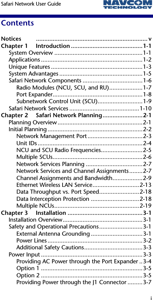 Safari Network User Guide   i  Contents Notices ................................................................... v Chapter 1 Introduction ...........................................1-1 System Overview .....................................................1-1 Applications .............................................................1-2 Unique Features .......................................................1-3 System Advantages ..................................................1-5 Safari Network Components ....................................1-6 Radio Modules (NCU, SCU, and RU)....................1-7 Port Expander......................................................1-8 Subnetwork Control Unit (SCU)...........................1-9 Safari Network Services ..........................................1-10 Chapter 2 Safari Network Planning........................2-1 Planning Overview ...................................................2-1 Initial Planning .........................................................2-2 Network Management Port .................................2-3 Unit IDs ...............................................................2-4 NCU and SCU Radio Frequencies.........................2-5 Multiple SCUs......................................................2-6 Network Services Planning ..................................2-7 Network Services and Channel Assignments........2-7 Channel Assignments and Bandwidth..................2-9 Ethernet Wireless LAN Service............................2-13 Data Throughput vs. Port Speed........................2-18 Data Interception Protection .............................2-18 Multiple NCUs...................................................2-19 Chapter 3 Installation .............................................3-1 Installation Overview................................................3-1 Safety and Operational Precautions..........................3-1 External Antenna Grounding ...............................3-1 Power Lines .........................................................3-2 Additional Safety Cautions...................................3-3 Power Input .............................................................3-3 Providing AC Power through the Port Expander ..3-4 Option 1 .............................................................3-5 Option 2 .............................................................3-5 Providing Power through the J1 Connector .........3-7 