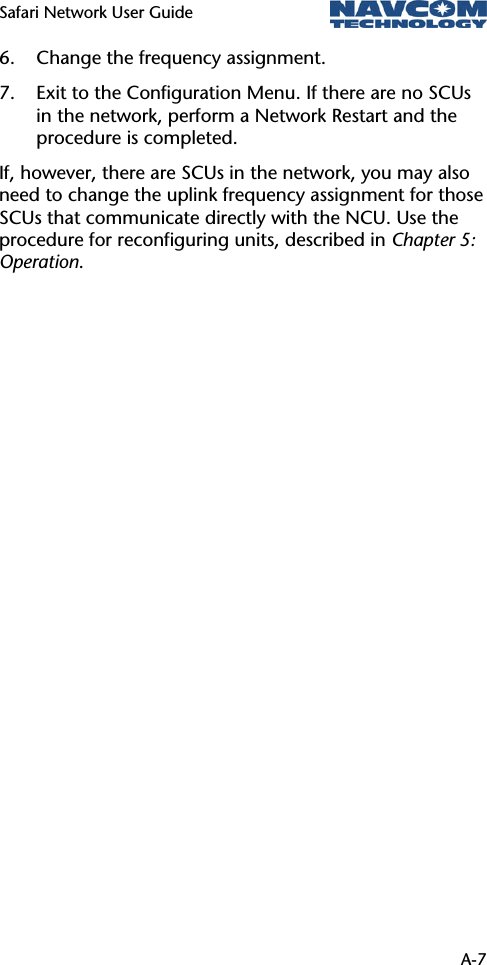 Safari Network User Guide   A-7 6. Change the frequency assignment. 7. Exit to the Configuration Menu. If there are no SCUs in the network, perform a Network Restart and the procedure is completed. If, however, there are SCUs in the network, you may also need to change the uplink frequency assignment for those SCUs that communicate directly with the NCU. Use the procedure for reconfiguring units, described in Chapter 5: Operation.  