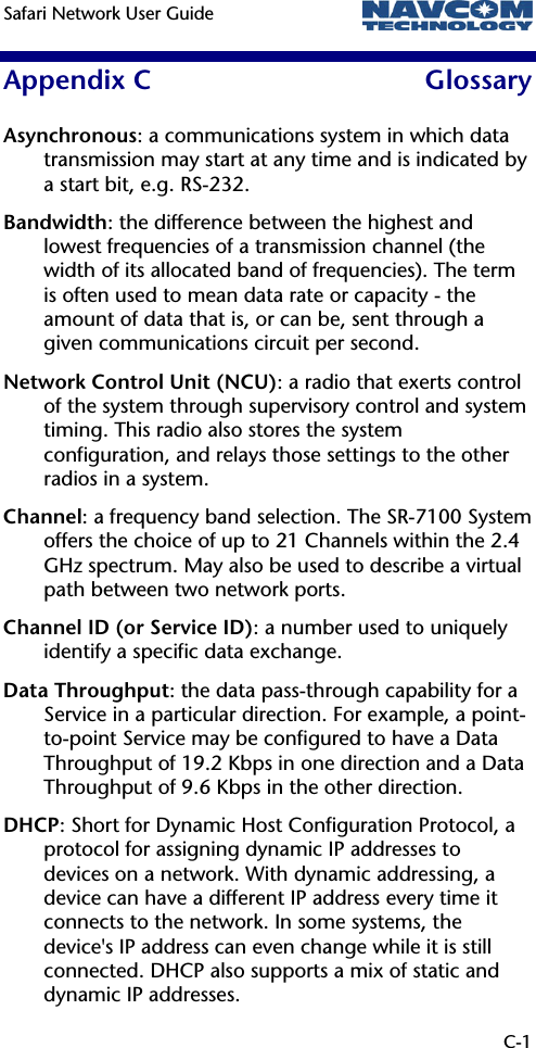 Safari Network User Guide    C-1 Appendix C  Glossary Asynchronous: a communications system in which data transmission may start at any time and is indicated by a start bit, e.g. RS-232. Bandwidth: the difference between the highest and lowest frequencies of a transmission channel (the width of its allocated band of frequencies). The term is often used to mean data rate or capacity - the amount of data that is, or can be, sent through a given communications circuit per second. Network Control Unit (NCU): a radio that exerts control of the system through supervisory control and system timing. This radio also stores the system configuration, and relays those settings to the other radios in a system. Channel: a frequency band selection. The SR-7100 System offers the choice of up to 21 Channels within the 2.4 GHz spectrum. May also be used to describe a virtual path between two network ports. Channel ID (or Service ID): a number used to uniquely identify a specific data exchange. Data Throughput: the data pass-through capability for a Service in a particular direction. For example, a point-to-point Service may be configured to have a Data Throughput of 19.2 Kbps in one direction and a Data Throughput of 9.6 Kbps in the other direction. DHCP: Short for Dynamic Host Configuration Protocol, a protocol for assigning dynamic IP addresses to devices on a network. With dynamic addressing, a device can have a different IP address every time it connects to the network. In some systems, the device&apos;s IP address can even change while it is still connected. DHCP also supports a mix of static and dynamic IP addresses.  