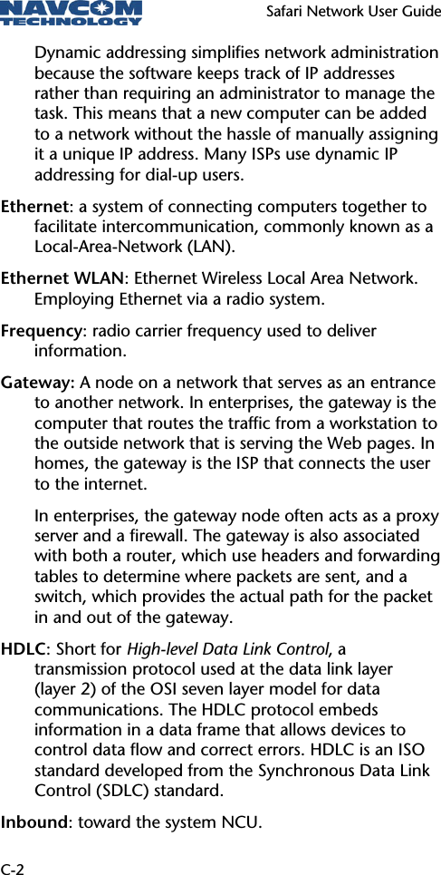  Safari Network User Guide  C-2 Dynamic addressing simplifies network administration because the software keeps track of IP addresses rather than requiring an administrator to manage the task. This means that a new computer can be added to a network without the hassle of manually assigning it a unique IP address. Many ISPs use dynamic IP addressing for dial-up users. Ethernet: a system of connecting computers together to facilitate intercommunication, commonly known as a Local-Area-Network (LAN). Ethernet WLAN: Ethernet Wireless Local Area Network. Employing Ethernet via a radio system. Frequency: radio carrier frequency used to deliver information. Gateway: A node on a network that serves as an entrance to another network. In enterprises, the gateway is the computer that routes the traffic from a workstation to the outside network that is serving the Web pages. In homes, the gateway is the ISP that connects the user to the internet.  In enterprises, the gateway node often acts as a proxy server and a firewall. The gateway is also associated with both a router, which use headers and forwarding tables to determine where packets are sent, and a switch, which provides the actual path for the packet in and out of the gateway. HDLC: Short for High-level Data Link Control, a transmission protocol used at the data link layer (layer 2) of the OSI seven layer model for data communications. The HDLC protocol embeds information in a data frame that allows devices to control data flow and correct errors. HDLC is an ISO standard developed from the Synchronous Data Link Control (SDLC) standard. Inbound: toward the system NCU. 