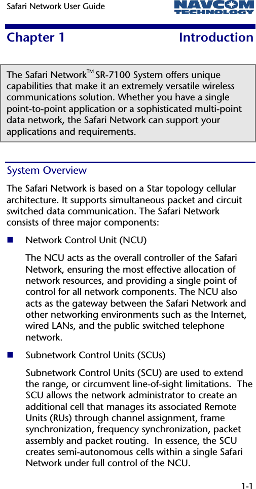 Safari Network User Guide   1-1  Chapter 1  Introduction The Safari NetworkTM SR-7100 System offers unique capabilities that make it an extremely versatile wireless communications solution. Whether you have a single point-to-point application or a sophisticated multi-point data network, the Safari Network can support your applications and requirements.  System Overview The Safari Network is based on a Star topology cellular architecture. It supports simultaneous packet and circuit switched data communication. The Safari Network consists of three major components:   Network Control Unit (NCU) The NCU acts as the overall controller of the Safari Network, ensuring the most effective allocation of network resources, and providing a single point of control for all network components. The NCU also acts as the gateway between the Safari Network and other networking environments such as the Internet, wired LANs, and the public switched telephone network.  Subnetwork Control Units (SCUs) Subnetwork Control Units (SCU) are used to extend the range, or circumvent line-of-sight limitations.  The SCU allows the network administrator to create an additional cell that manages its associated Remote Units (RUs) through channel assignment, frame synchronization, frequency synchronization, packet assembly and packet routing.  In essence, the SCU creates semi-autonomous cells within a single Safari Network under full control of the NCU. 