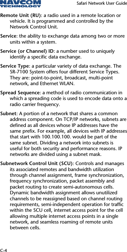   Safari Network User Guide  C-4 Remote Unit (RU): a radio used in a remote location or vehicle. It is programmed and controlled by the Network Control Unit. Service: the ability to exchange data among two or more units within a system. Service (or Channel) ID: a number used to uniquely identify a specific data exchange. Service Type: a particular variety of data exchange. The SR-7100 System offers four different Service Types. They are: point-to-point, broadcast, multi-point network, and Ethernet WLAN. Spread Sequence: a method of radio communication in which a spreading code is used to encode data onto a radio carrier frequency.  Subnet: A portion of a network that shares a common address component. On TCP/IP networks, subnets are defined as all devices whose IP addresses have the same prefix. For example, all devices with IP addresses that start with 100.100.100. would be part of the same subnet. Dividing a network into subnets is useful for both security and performance reasons. IP networks are divided using a subnet mask. Subnetwork Control Unit (SCU): Controls and manages its associated remotes and bandwidth utilization through channel assignment, frame synchronization, frequency synchronization, packet assembly and packet routing to create semi-autonomous cells. Dynamic bandwidth assignment allows unutilized channels to be reassigned based on channel routing requirements, semi-independent operation for traffic within the SCU cell, internet access point for the cell allowing multiple internet access points in a single network, and seamless roaming of remote units between cells. 