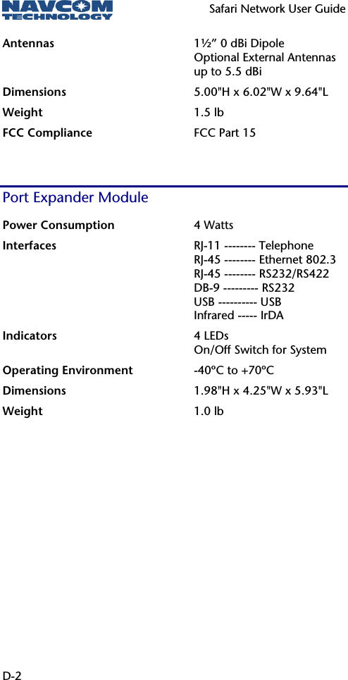   Safari Network User Guide  D-2 Antennas  1½” 0 dBi Dipole Optional External Antennas up to 5.5 dBi Dimensions  5.00&quot;H x 6.02&quot;W x 9.64&quot;L Weight  1.5 lb FCC Compliance  FCC Part 15  Port Expander Module Power Consumption  4 Watts Interfaces  RJ-11 -------- Telephone RJ-45 -------- Ethernet 802.3 RJ-45 -------- RS232/RS422 DB-9 --------- RS232 USB ---------- USB Infrared ----- IrDA Indicators  4 LEDs On/Off Switch for System Operating Environment -40ºC to +70ºC Dimensions 1.98&quot;H x 4.25&quot;W x 5.93&quot;L Weight  1.0 lb   