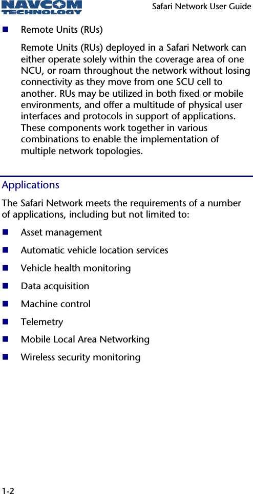   Safari Network User Guide  1-2  Remote Units (RUs) Remote Units (RUs) deployed in a Safari Network can either operate solely within the coverage area of one NCU, or roam throughout the network without losing connectivity as they move from one SCU cell to another. RUs may be utilized in both fixed or mobile environments, and offer a multitude of physical user interfaces and protocols in support of applications. These components work together in various combinations to enable the implementation of multiple network topologies. Applications The Safari Network meets the requirements of a number of applications, including but not limited to:  Asset management  Automatic vehicle location services  Vehicle health monitoring  Data acquisition  Machine control  Telemetry  Mobile Local Area Networking  Wireless security monitoring 