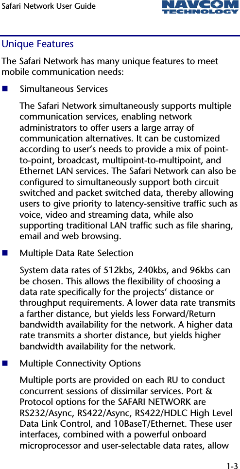 Safari Network User Guide  1-3  Unique Features The Safari Network has many unique features to meet mobile communication needs:  Simultaneous Services The Safari Network simultaneously supports multiple communication services, enabling network administrators to offer users a large array of communication alternatives. It can be customized according to user’s needs to provide a mix of point-to-point, broadcast, multipoint-to-multipoint, and Ethernet LAN services. The Safari Network can also be configured to simultaneously support both circuit switched and packet switched data, thereby allowing users to give priority to latency-sensitive traffic such as voice, video and streaming data, while also supporting traditional LAN traffic such as file sharing, email and web browsing.  Multiple Data Rate Selection System data rates of 512kbs, 240kbs, and 96kbs can be chosen. This allows the flexibility of choosing a data rate specifically for the projects’ distance or throughput requirements. A lower data rate transmits a farther distance, but yields less Forward/Return bandwidth availability for the network. A higher data rate transmits a shorter distance, but yields higher bandwidth availability for the network.  Multiple Connectivity Options Multiple ports are provided on each RU to conduct concurrent sessions of dissimilar services. Port &amp; Protocol options for the SAFARI NETWORK are RS232/Async, RS422/Async, RS422/HDLC High Level Data Link Control, and 10BaseT/Ethernet. These user interfaces, combined with a powerful onboard microprocessor and user-selectable data rates, allow 