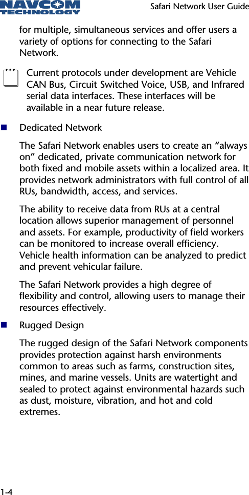   Safari Network User Guide  1-4 for multiple, simultaneous services and offer users a variety of options for connecting to the Safari Network.  Current protocols under development are Vehicle CAN Bus, Circuit Switched Voice, USB, and Infrared serial data interfaces. These interfaces will be available in a near future release.  Dedicated Network The Safari Network enables users to create an “always on” dedicated, private communication network for both fixed and mobile assets within a localized area. It provides network administrators with full control of all RUs, bandwidth, access, and services.  The ability to receive data from RUs at a central location allows superior management of personnel and assets. For example, productivity of field workers can be monitored to increase overall efficiency.  Vehicle health information can be analyzed to predict and prevent vehicular failure.  The Safari Network provides a high degree of flexibility and control, allowing users to manage their resources effectively.  Rugged Design The rugged design of the Safari Network components provides protection against harsh environments common to areas such as farms, construction sites, mines, and marine vessels. Units are watertight and sealed to protect against environmental hazards such as dust, moisture, vibration, and hot and cold extremes.  
